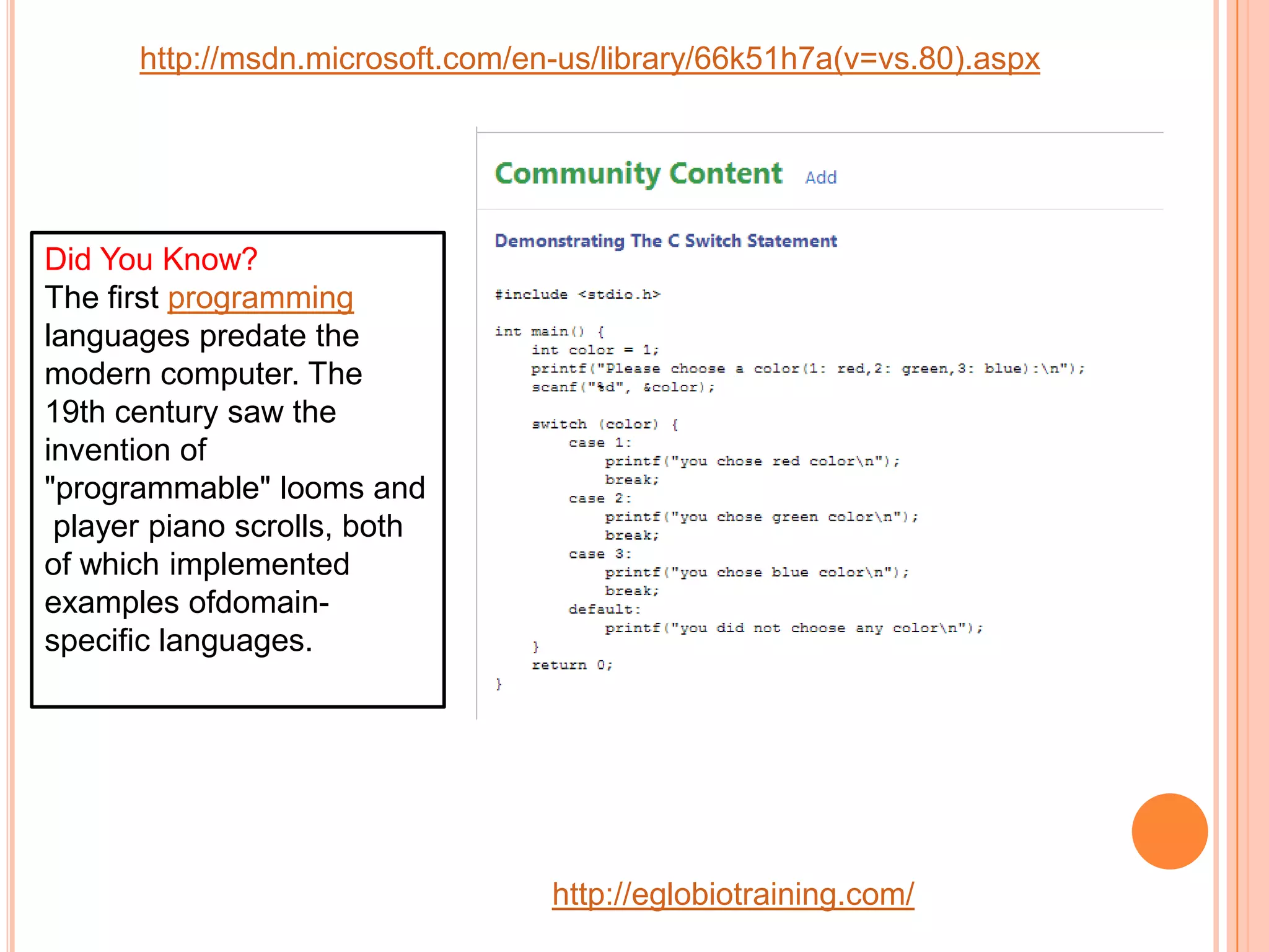http://msdn.microsoft.com/en-us/library/66k51h7a(v=vs.80).aspx




Did You Know?
The first programming
languages predate the
modern computer. The
19th century saw the
invention of
"programmable" looms and
 player piano scrolls, both
of which implemented
examples ofdomain-
specific languages.




                                  http://eglobiotraining.com/
 