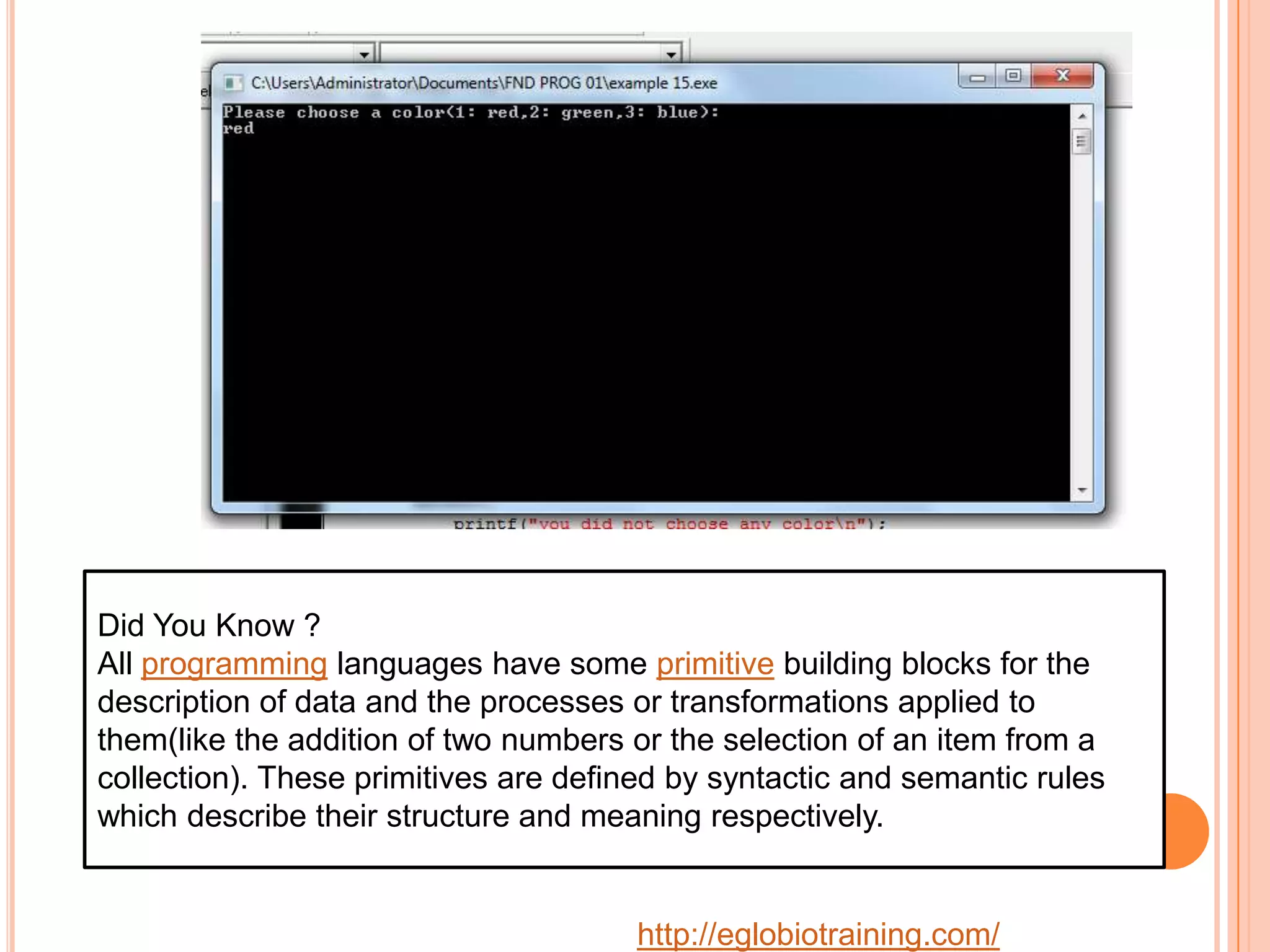 Did You Know ?
All programming languages have some primitive building blocks for the
description of data and the processes or transformations applied to
them(like the addition of two numbers or the selection of an item from a
collection). These primitives are defined by syntactic and semantic rules
which describe their structure and meaning respectively.


                                       http://eglobiotraining.com/
 