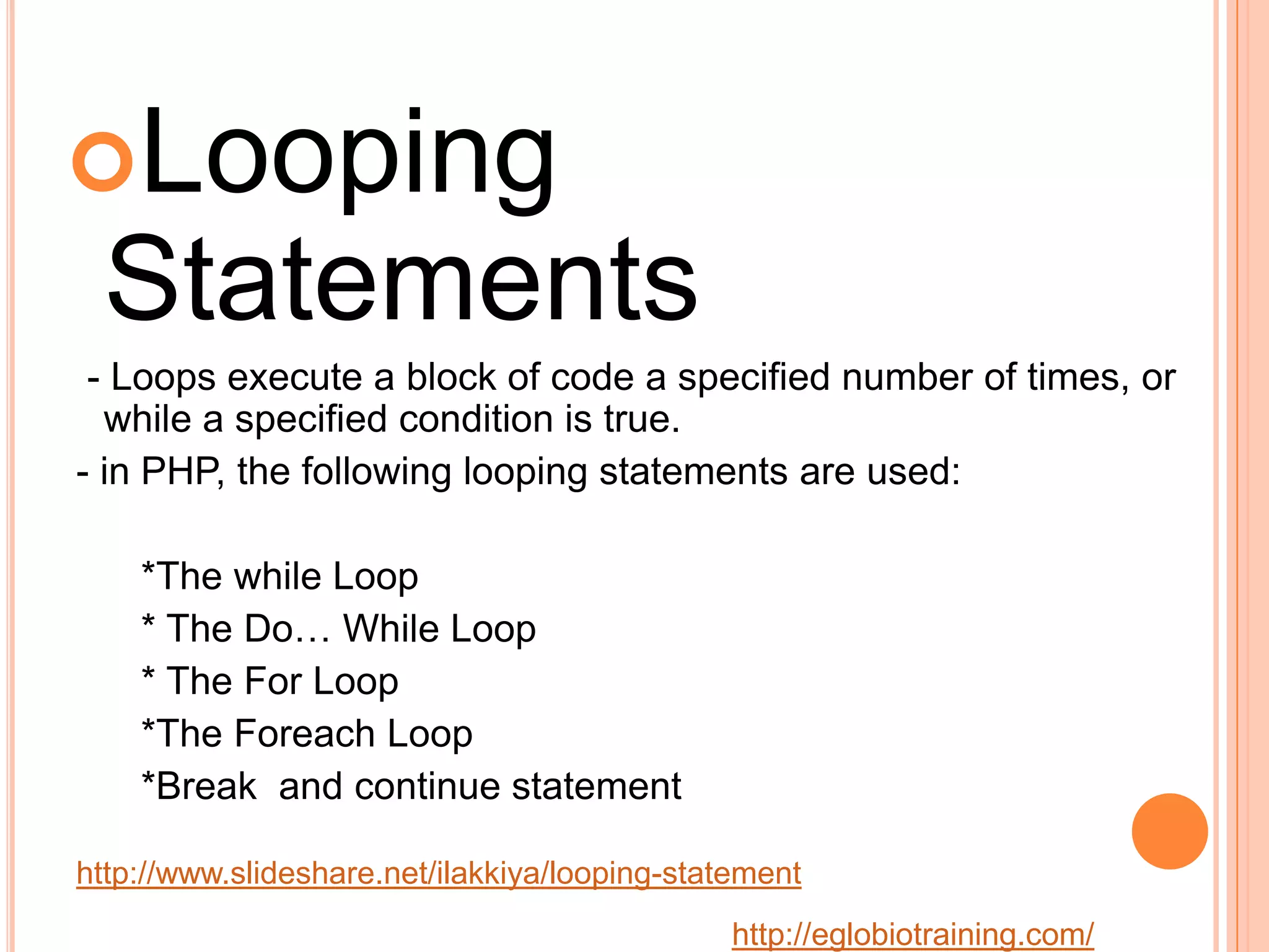 Looping
 Statements
 - Loops execute a block of code a specified number of times, or
  while a specified condition is true.
- in PHP, the following looping statements are used:

    *The while Loop
    * The Do&hellip; While Loop
    * The For Loop
    *The Foreach Loop
    *Break and continue statement

http://www.slideshare.net/ilakkiya/looping-statement
                                               http://eglobiotraining.com/
 