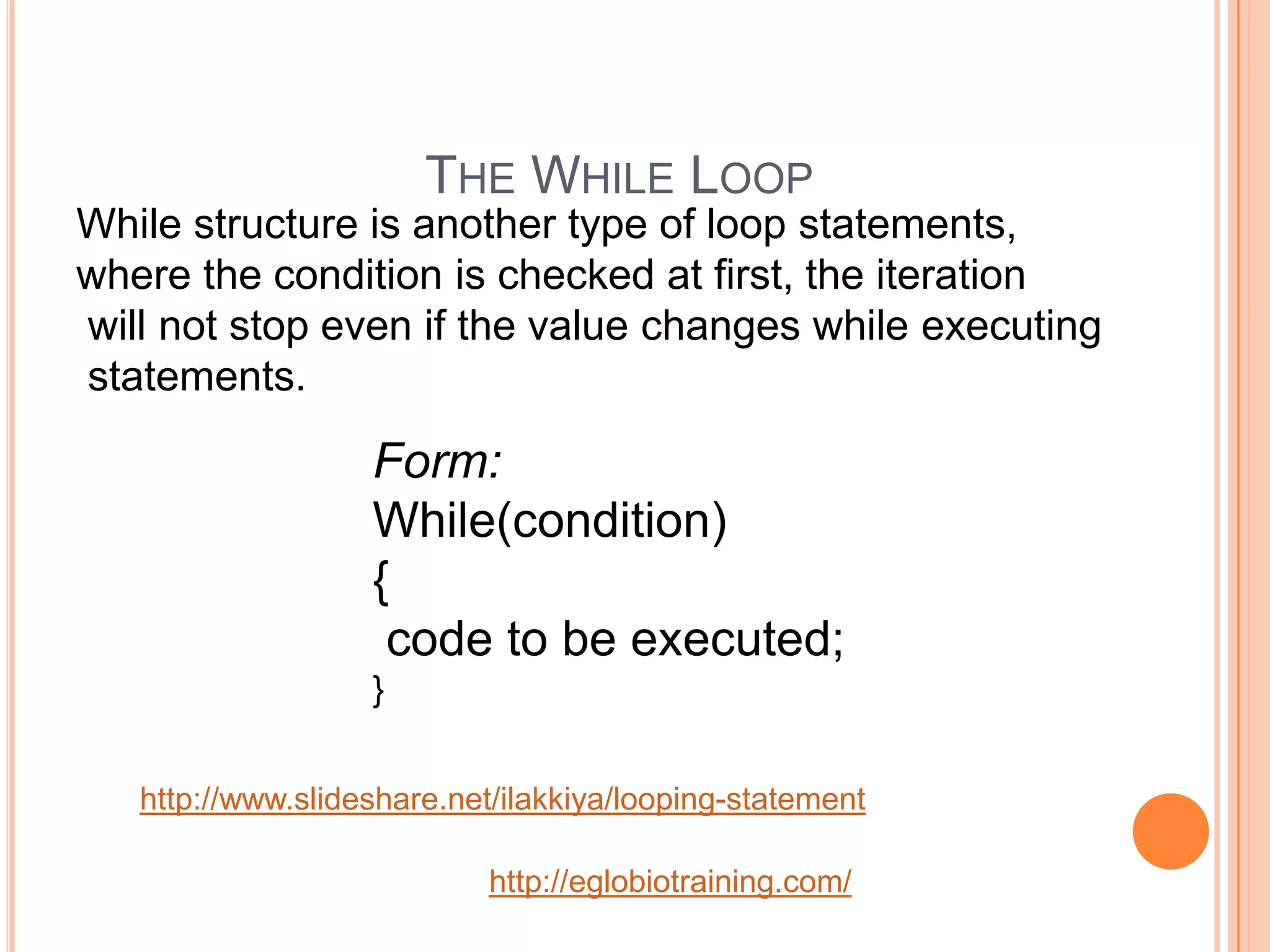 THE WHILE LOOP
While structure is another type of loop statements,
where the condition is checked at first, the iteration
will not stop even if the value changes while executing
statements.

                   Form:
                   While(condition)
                   {
                    code to be executed;
                   }


   http://www.slideshare.net/ilakkiya/looping-statement

                            http://eglobiotraining.com/
 