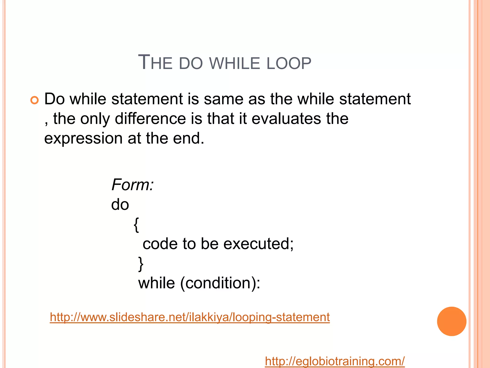 THE DO WHILE LOOP
   Do while statement is same as the while statement
    , the only difference is that it evaluates the
    expression at the end.

               Form:
               do
                  {
                    code to be executed;
                   }
                   while (condition):

    http://www.slideshare.net/ilakkiya/looping-statement


                                           http://eglobiotraining.com/
 