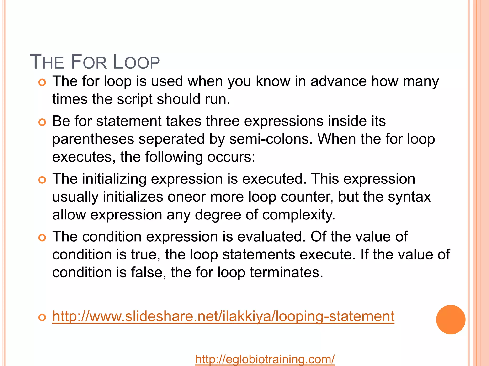 THE FOR LOOP
   The for loop is used when you know in advance how many
    times the script should run.
   Be for statement takes three expressions inside its
    parentheses seperated by semi-colons. When the for loop
    executes, the following occurs:
   The initializing expression is executed. This expression
    usually initializes oneor more loop counter, but the syntax
    allow expression any degree of complexity.
   The condition expression is evaluated. Of the value of
    condition is true, the loop statements execute. If the value of
    condition is false, the for loop terminates.

   http://www.slideshare.net/ilakkiya/looping-statement

                          http://eglobiotraining.com/
 
