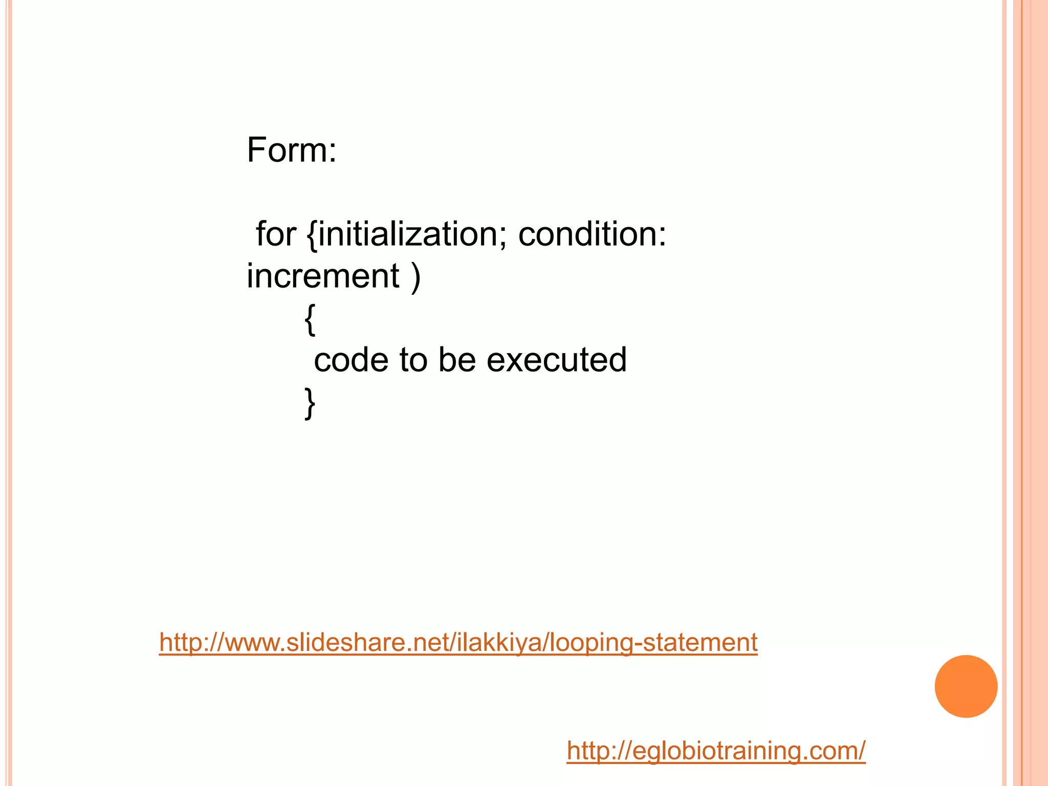 Form:

        for {initialization; condition:
       increment )
            {
             code to be executed
            }




http://www.slideshare.net/ilakkiya/looping-statement



                                   http://eglobiotraining.com/
 