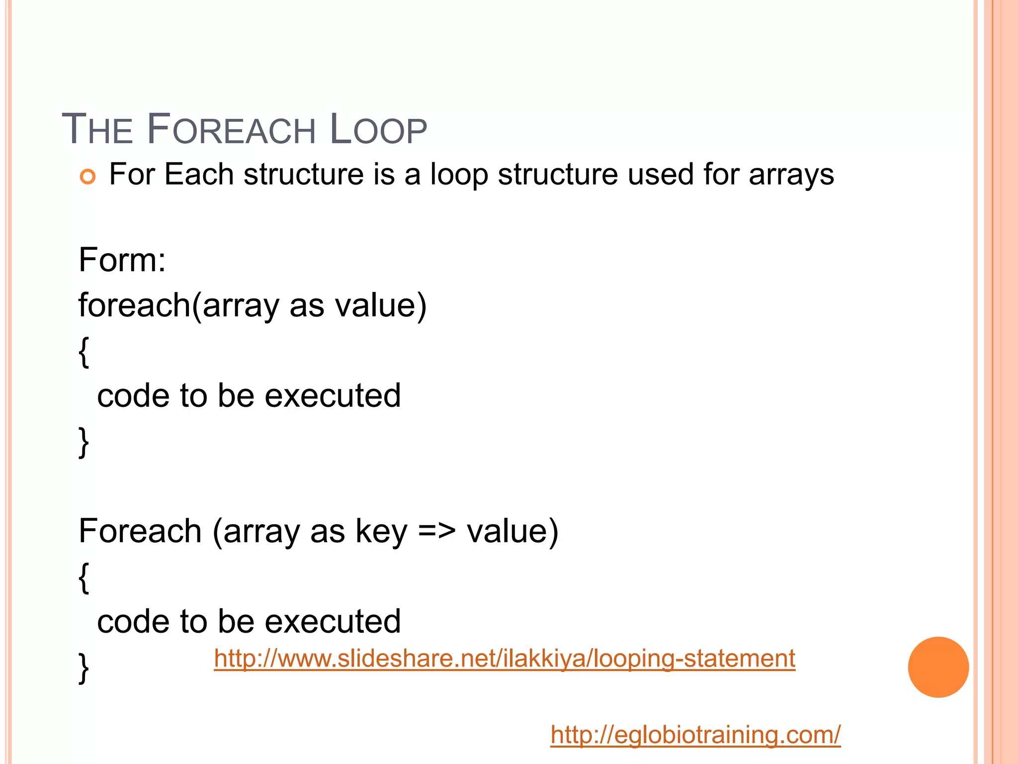 THE FOREACH LOOP
   For Each structure is a loop structure used for arrays

Form:
foreach(array as value)
{
  code to be executed
}

Foreach (array as key => value)
{
  code to be executed
}         http://www.slideshare.net/ilakkiya/looping-statement


                                        http://eglobiotraining.com/
 