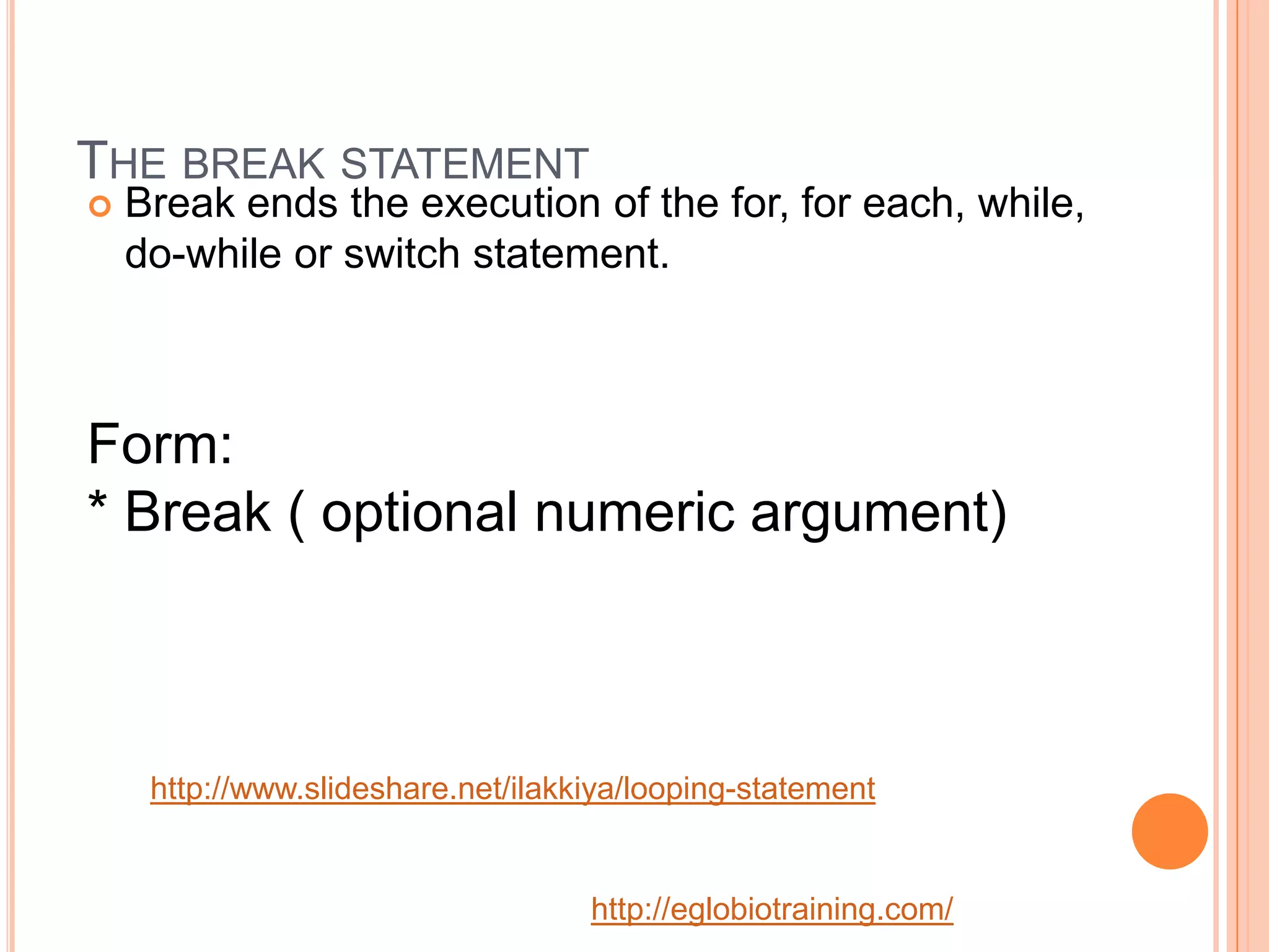 THE BREAK STATEMENT
   Break ends the execution of the for, for each, while,
    do-while or switch statement.



Form:
* Break ( optional numeric argument)



     http://www.slideshare.net/ilakkiya/looping-statement


                                    http://eglobiotraining.com/
 