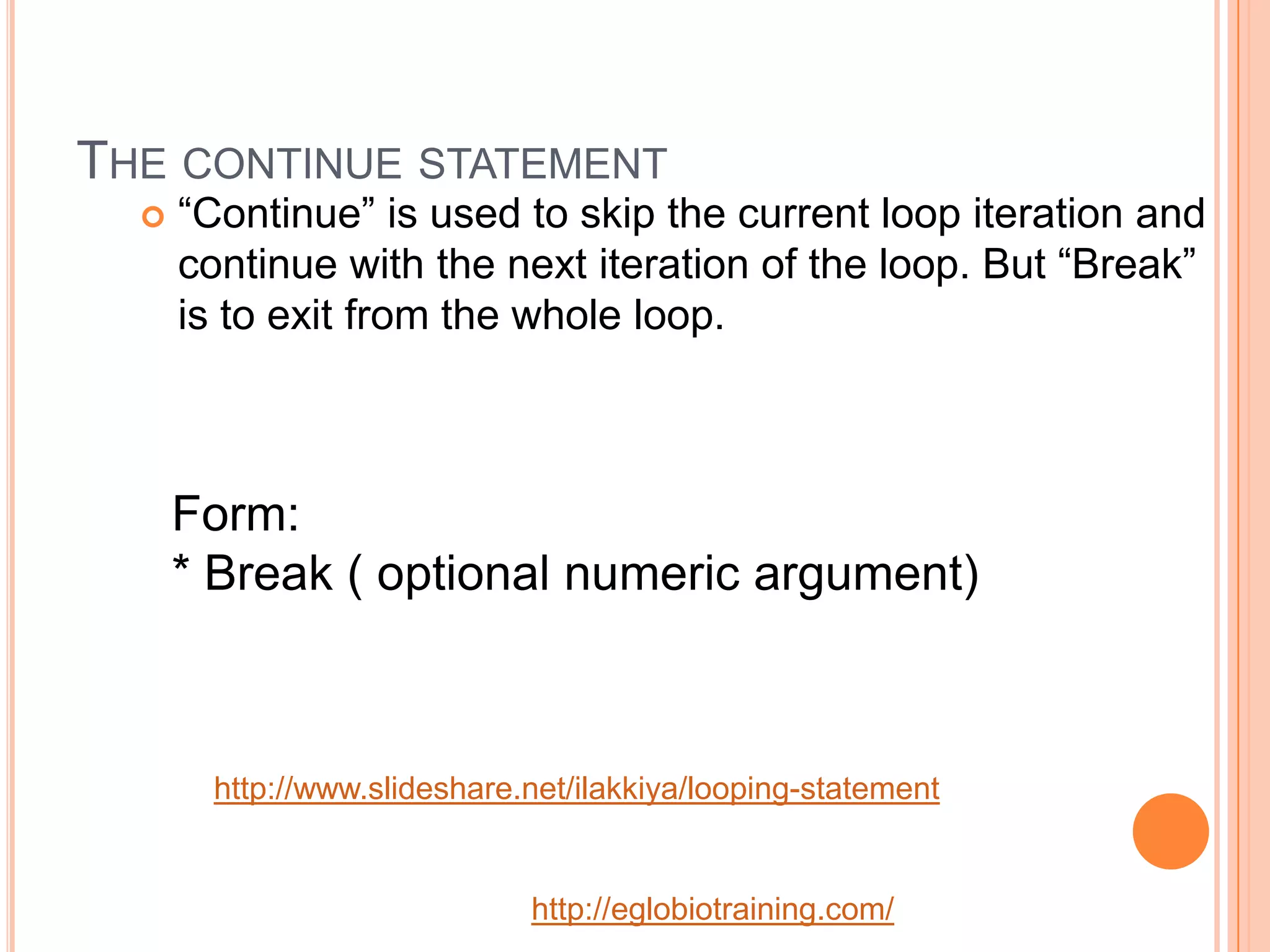 THE CONTINUE STATEMENT
     &ldquo;Continue&rdquo; is used to skip the current loop iteration and
      continue with the next iteration of the loop. But &ldquo;Break&rdquo;
      is to exit from the whole loop.



      Form:
      * Break ( optional numeric argument)



       http://www.slideshare.net/ilakkiya/looping-statement


                             http://eglobiotraining.com/
 