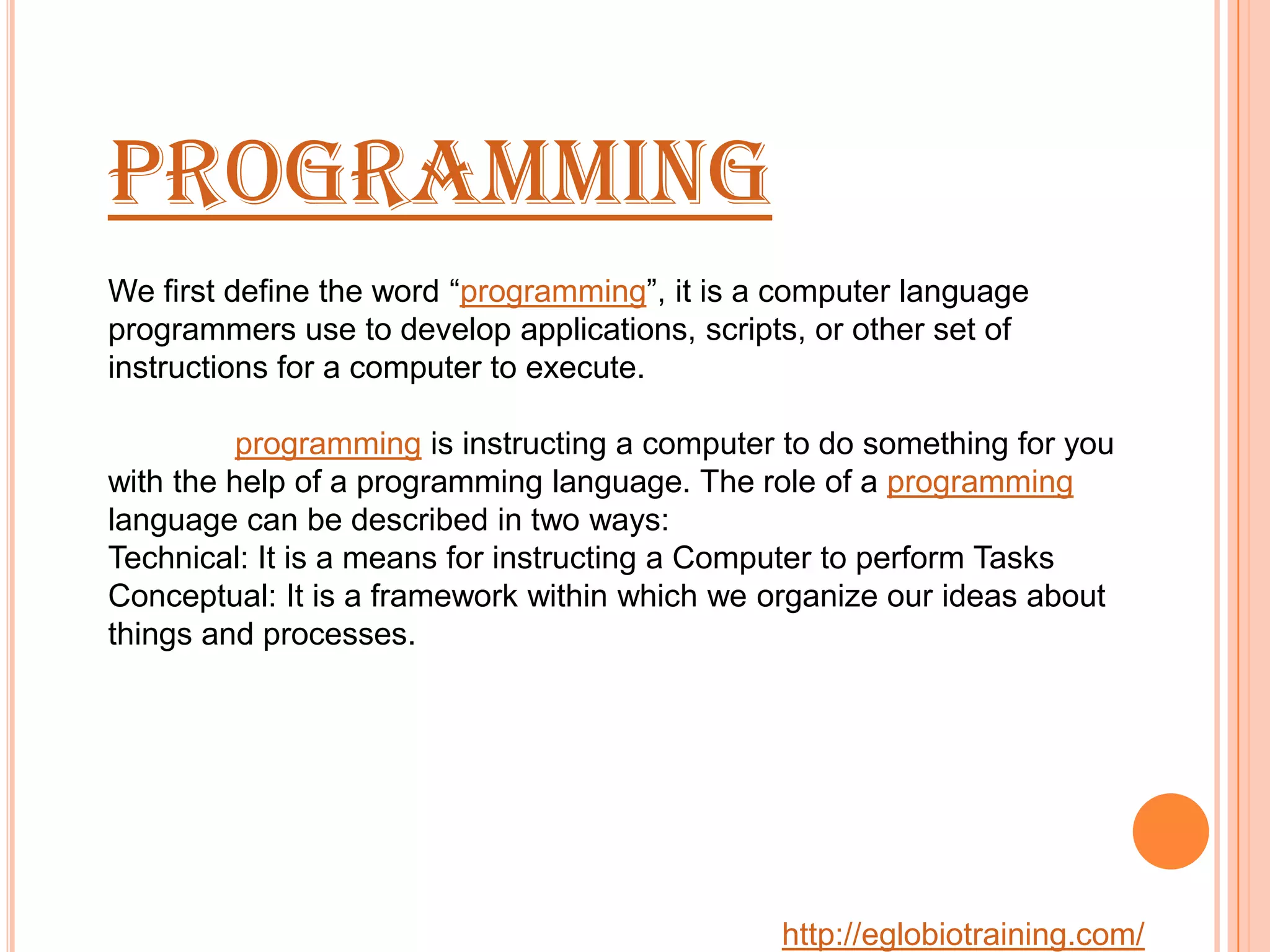 Programming
We first define the word &ldquo;programming&rdquo;, it is a computer language
programmers use to develop applications, scripts, or other set of
instructions for a computer to execute.

          programming is instructing a computer to do something for you
with the help of a programming language. The role of a programming
language can be described in two ways:
Technical: It is a means for instructing a Computer to perform Tasks
Conceptual: It is a framework within which we organize our ideas about
things and processes.




                                               http://eglobiotraining.com/
 