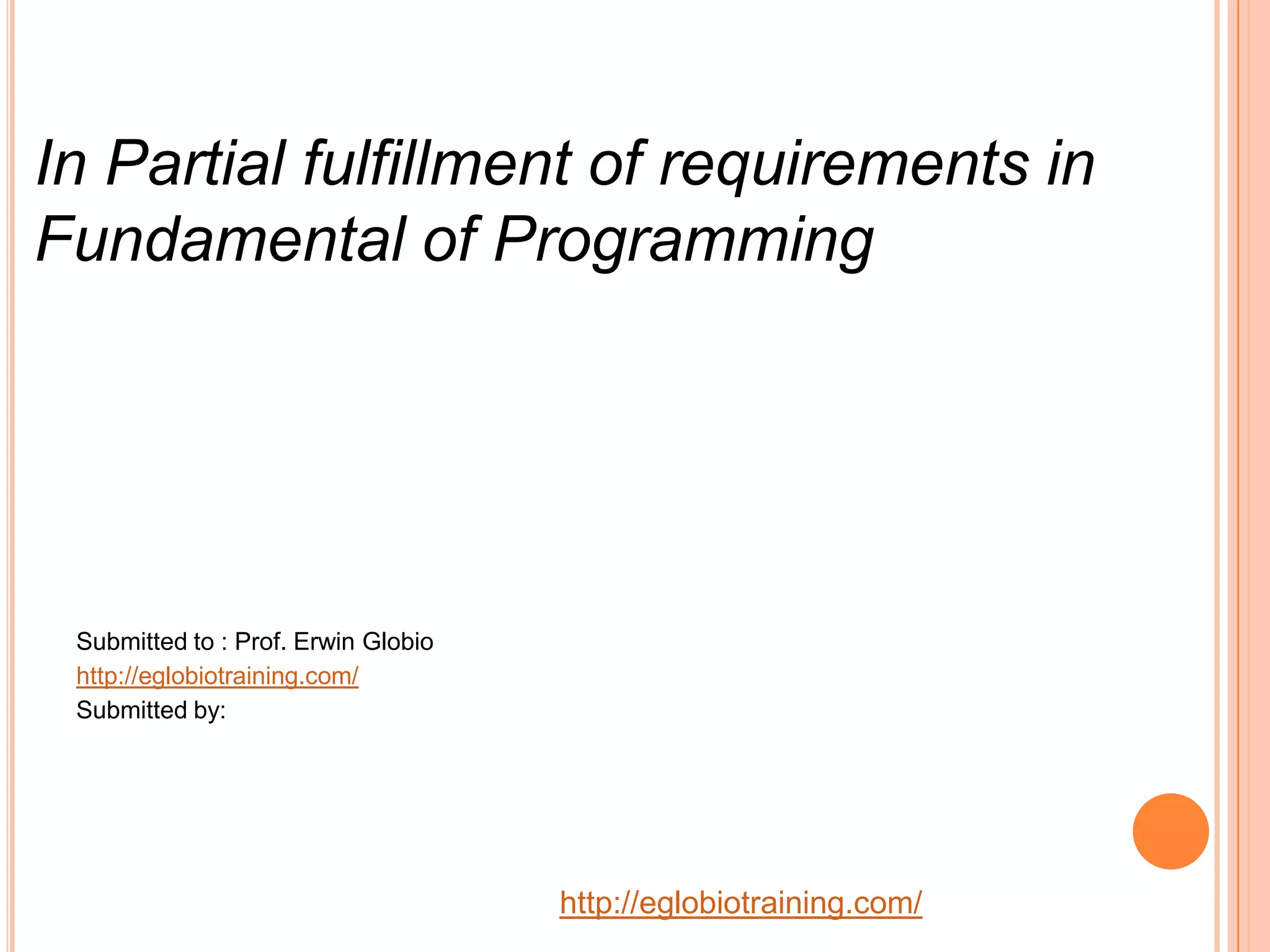 In Partial fulfillment of requirements in
Fundamental of Programming




 Submitted to : Prof. Erwin Globio
 http://eglobiotraining.com/
 Submitted by:




                                     http://eglobiotraining.com/
 