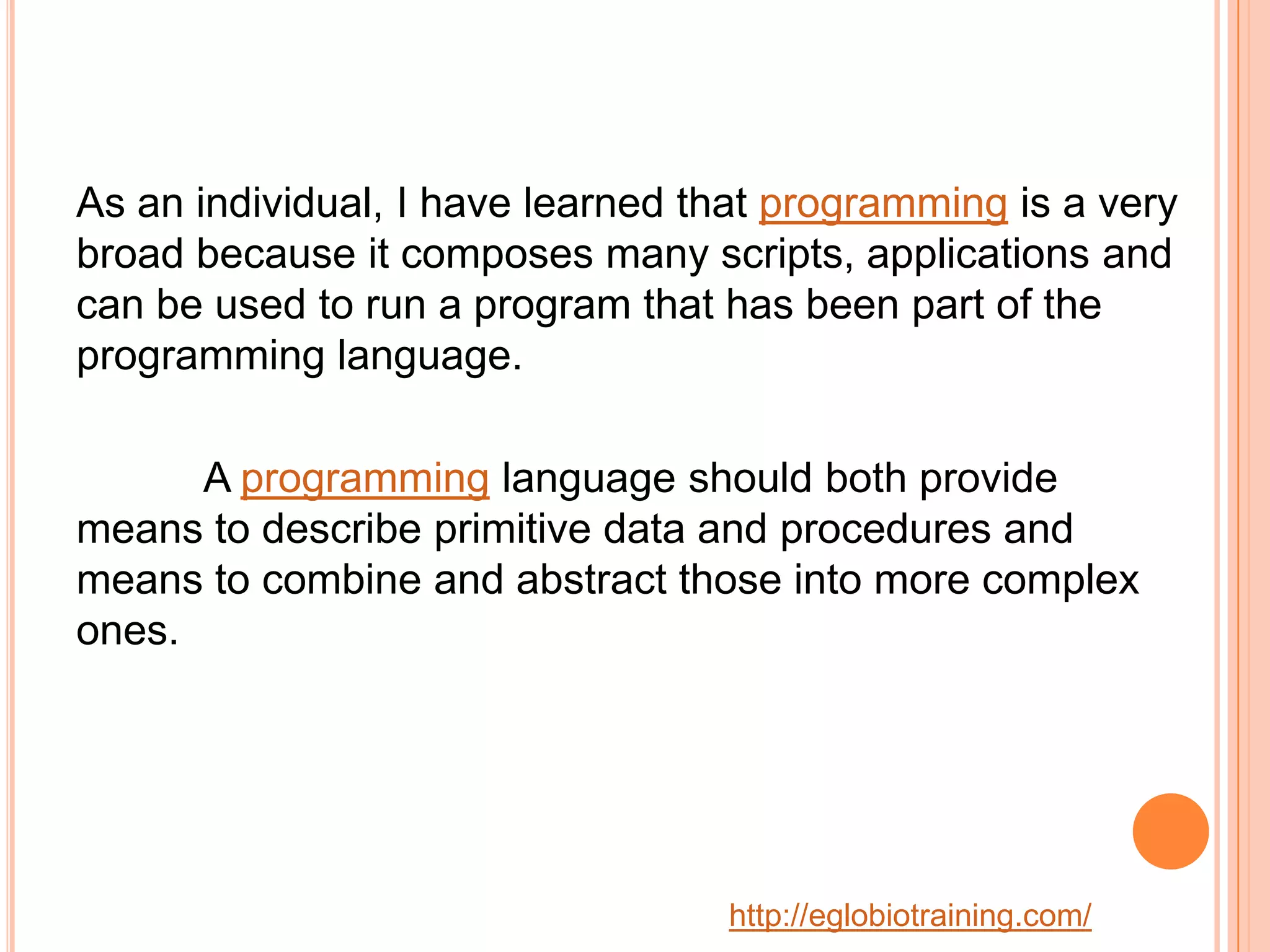As an individual, I have learned that programming is a very
broad because it composes many scripts, applications and
can be used to run a program that has been part of the
programming language.

      A programming language should both provide
means to describe primitive data and procedures and
means to combine and abstract those into more complex
ones.




                                  http://eglobiotraining.com/
 