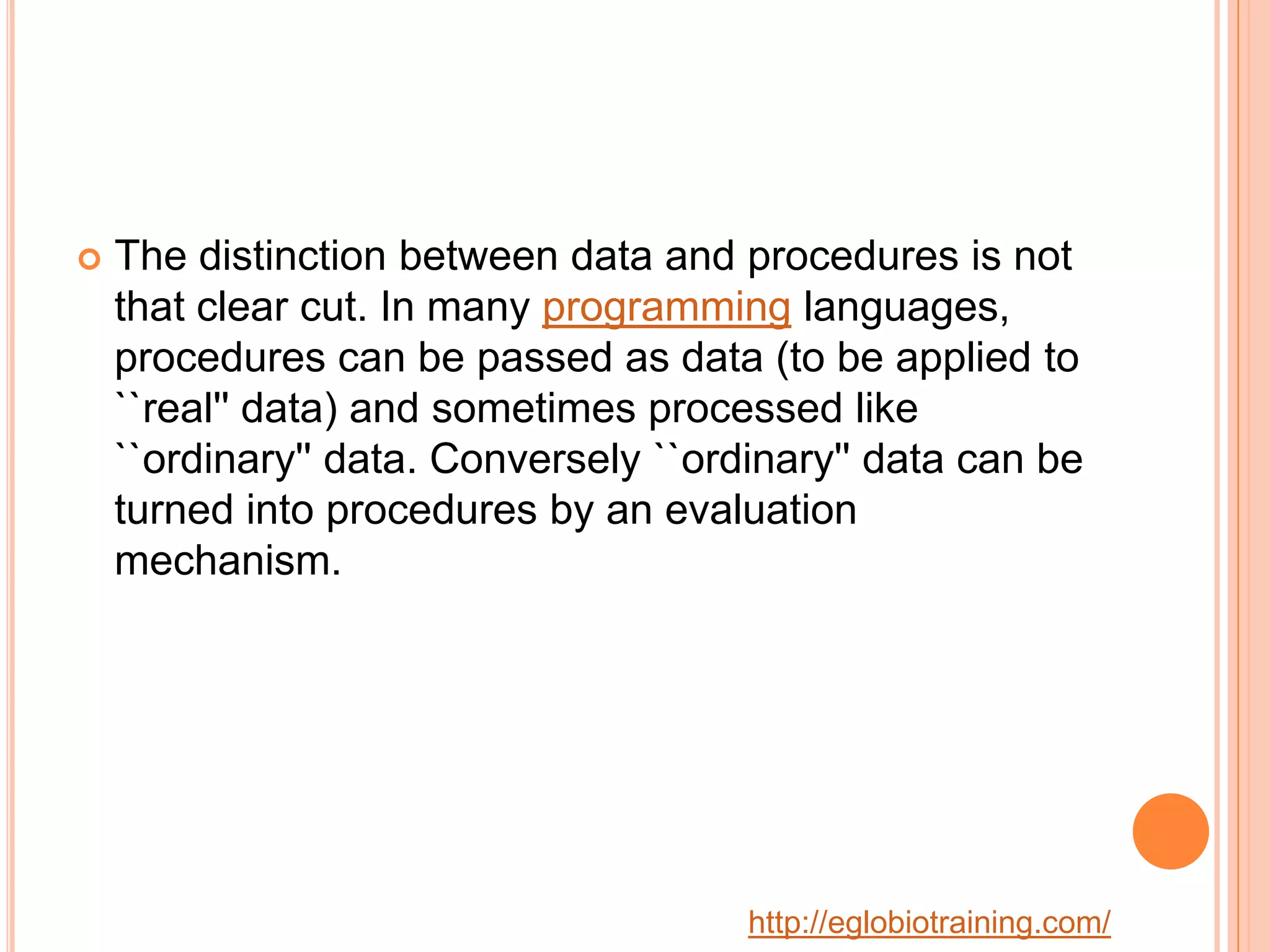    The distinction between data and procedures is not
    that clear cut. In many programming languages,
    procedures can be passed as data (to be applied to
    ``real'' data) and sometimes processed like
    ``ordinary'' data. Conversely ``ordinary'' data can be
    turned into procedures by an evaluation
    mechanism.




                                       http://eglobiotraining.com/
 