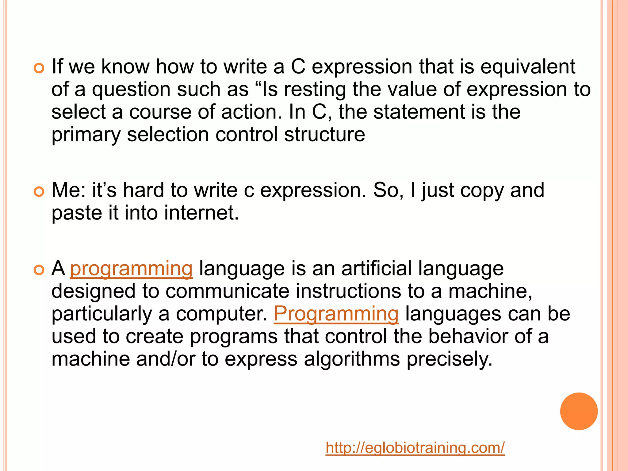    If we know how to write a C expression that is equivalent
    of a question such as &ldquo;Is resting the value of expression to
    select a course of action. In C, the statement is the
    primary selection control structure

   Me: it&rsquo;s hard to write c expression. So, I just copy and
    paste it into internet.

   A programming language is an artificial language
    designed to communicate instructions to a machine,
    particularly a computer. Programming languages can be
    used to create programs that control the behavior of a
    machine and/or to express algorithms precisely.



                                   http://eglobiotraining.com/
 