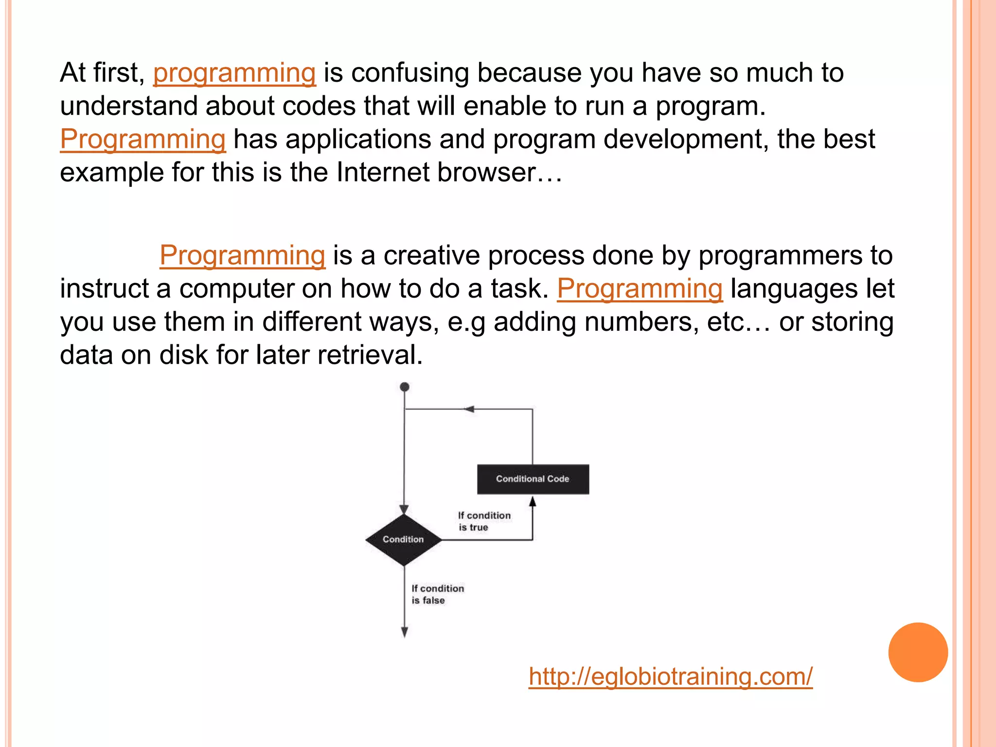 At first, programming is confusing because you have so much to
understand about codes that will enable to run a program.
Programming has applications and program development, the best
example for this is the Internet browser&hellip;

         Programming is a creative process done by programmers to
instruct a computer on how to do a task. Programming languages let
you use them in different ways, e.g adding numbers, etc&hellip; or storing
data on disk for later retrieval.




                                     http://eglobiotraining.com/
 