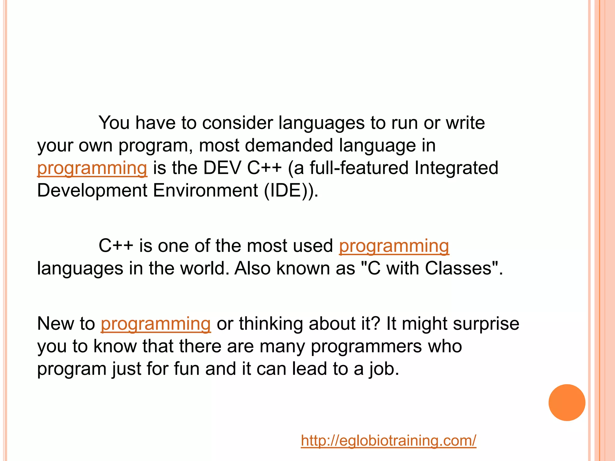 You have to consider languages to run or write
your own program, most demanded language in
programming is the DEV C++ (a full-featured Integrated
Development Environment (IDE)).

      C++ is one of the most used programming
languages in the world. Also known as "C with Classes".

New to programming or thinking about it? It might surprise
you to know that there are many programmers who
program just for fun and it can lead to a job.


                               http://eglobiotraining.com/
 