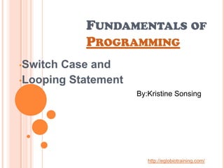 FUNDAMENTALS OF
           PROGRAMMING
•SwitchCase and
•Looping Statement
                     By:Kristine Sonsing




                        http://eglobiotraining.com/
 