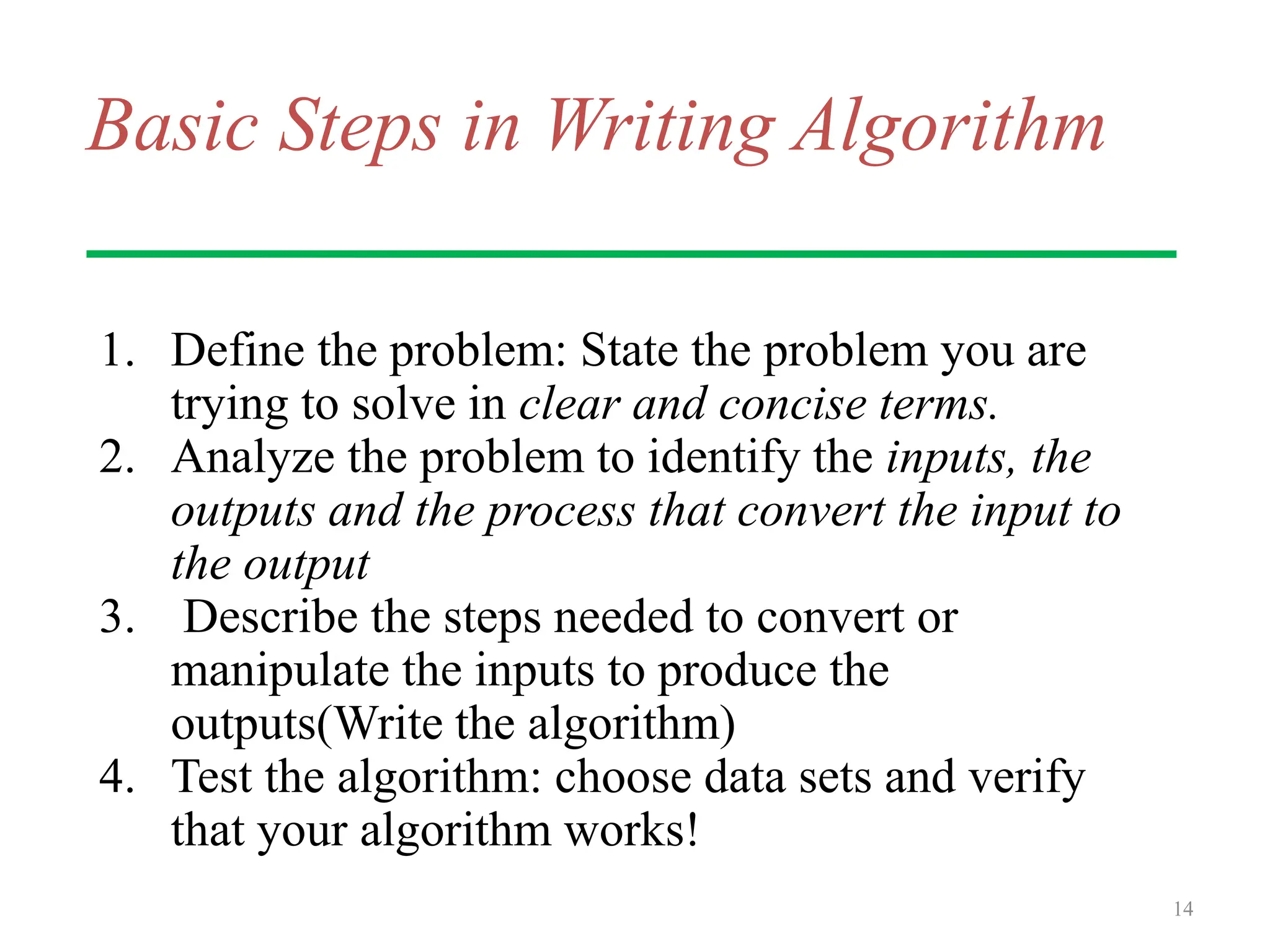 Basic Steps in Writing Algorithm
1. Define the problem: State the problem you are
trying to solve in clear and concise terms.
2. Analyze the problem to identify the inputs, the
outputs and the process that convert the input to
the output
3. Describe the steps needed to convert or
manipulate the inputs to produce the
outputs(Write the algorithm)
4. Test the algorithm: choose data sets and verify
that your algorithm works!
14
 