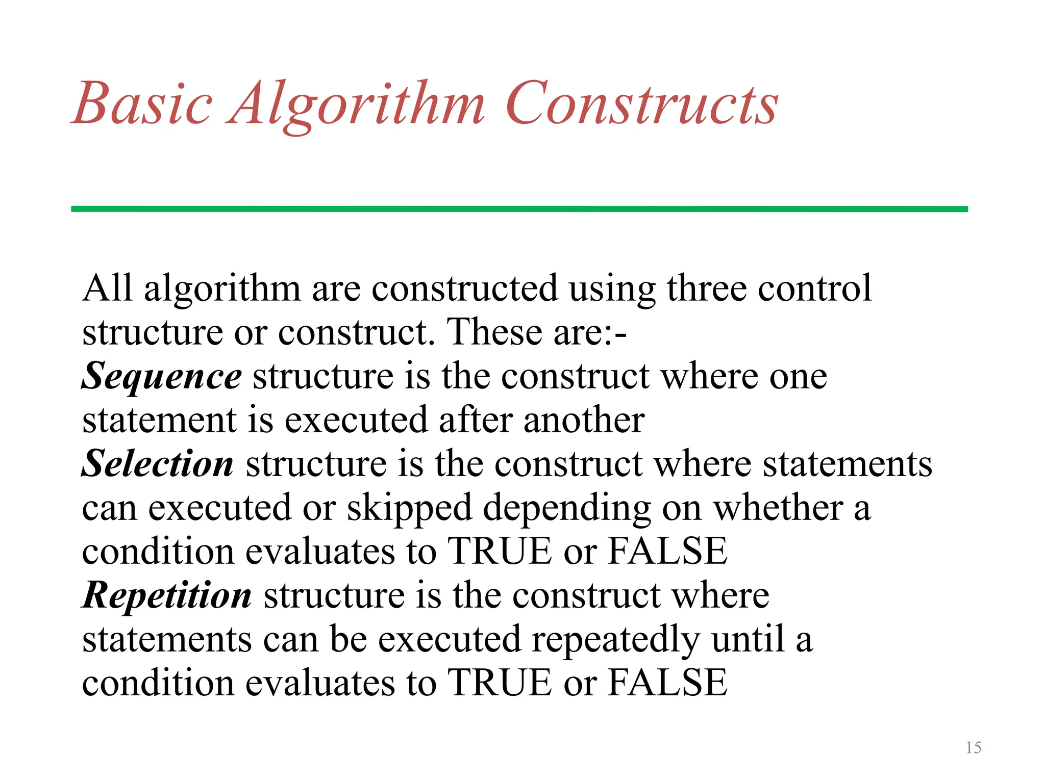 Basic Algorithm Constructs
All algorithm are constructed using three control
structure or construct. These are:-
Sequence structure is the construct where one
statement is executed after another
Selection structure is the construct where statements
can executed or skipped depending on whether a
condition evaluates to TRUE or FALSE
Repetition structure is the construct where
statements can be executed repeatedly until a
condition evaluates to TRUE or FALSE
15
 