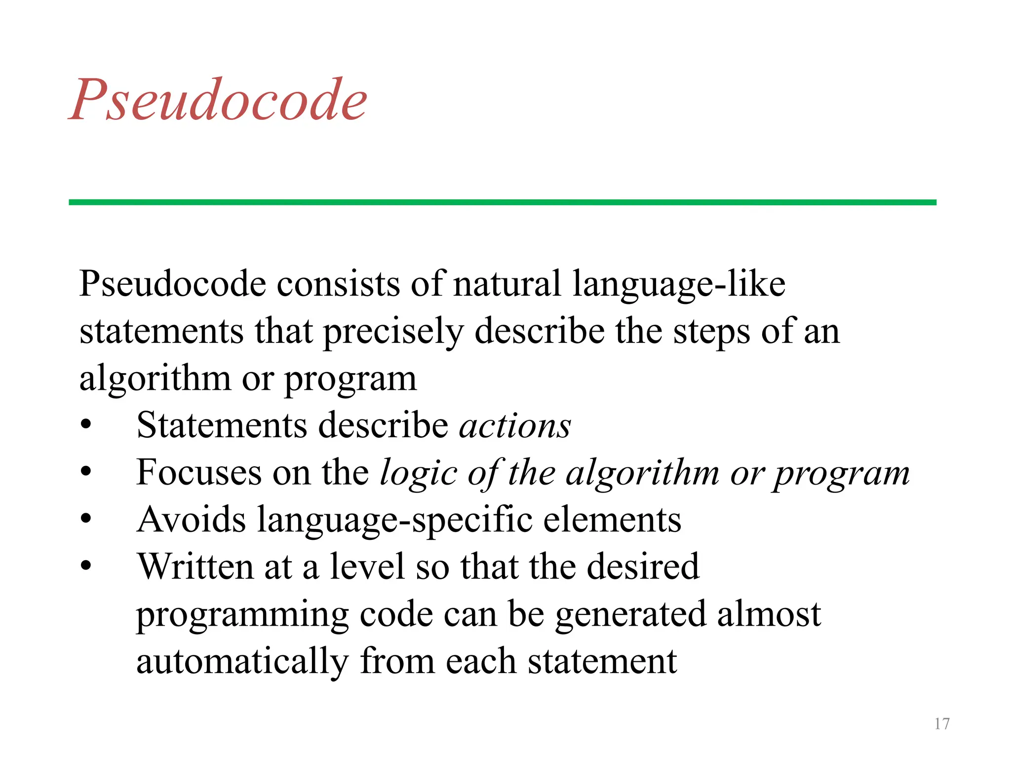 Pseudocode
Pseudocode consists of natural language-like
statements that precisely describe the steps of an
algorithm or program
• Statements describe actions
• Focuses on the logic of the algorithm or program
• Avoids language-specific elements
• Written at a level so that the desired
programming code can be generated almost
automatically from each statement
17
 