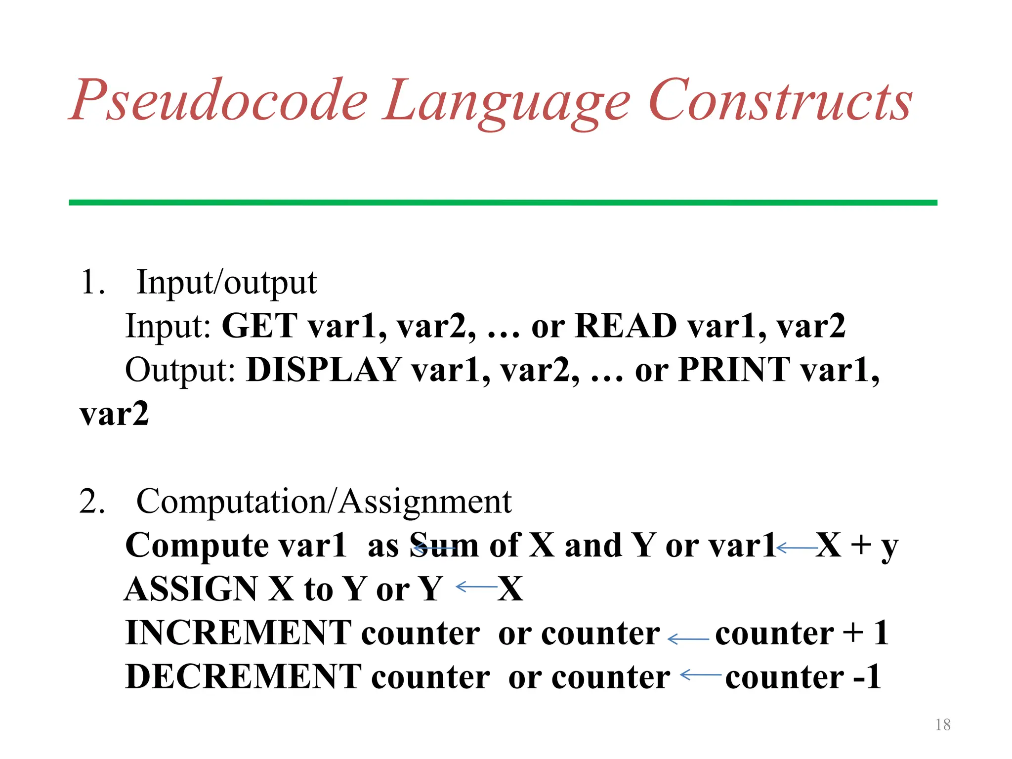 Pseudocode Language Constructs
1. Input/output
Input: GET var1, var2, … or READ var1, var2
Output: DISPLAY var1, var2, … or PRINT var1,
var2
2. Computation/Assignment
Compute var1 as Sum of X and Y or var1 X + y
ASSIGN X to Y or Y X
INCREMENT counter or counter counter + 1
DECREMENT counter or counter counter -1
18
 