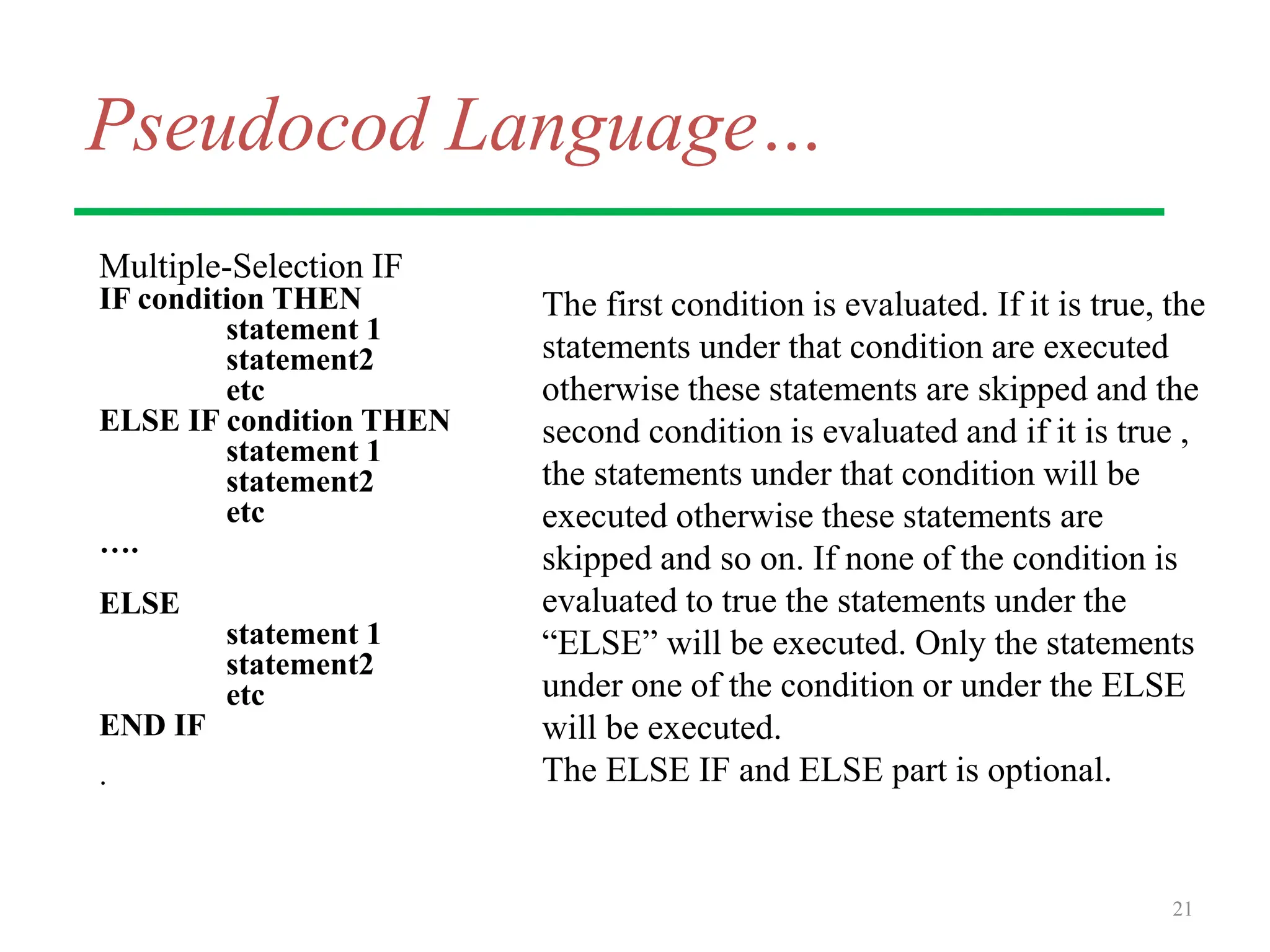 Pseudocod Language…
Multiple-Selection IF
IF condition THEN
statement 1
statement2
etc
ELSE IF condition THEN
statement 1
statement2
etc
….
ELSE
statement 1
statement2
etc
END IF
.
21
The first condition is evaluated. If it is true, the
statements under that condition are executed
otherwise these statements are skipped and the
second condition is evaluated and if it is true ,
the statements under that condition will be
executed otherwise these statements are
skipped and so on. If none of the condition is
evaluated to true the statements under the
“ELSE” will be executed. Only the statements
under one of the condition or under the ELSE
will be executed.
The ELSE IF and ELSE part is optional.
 