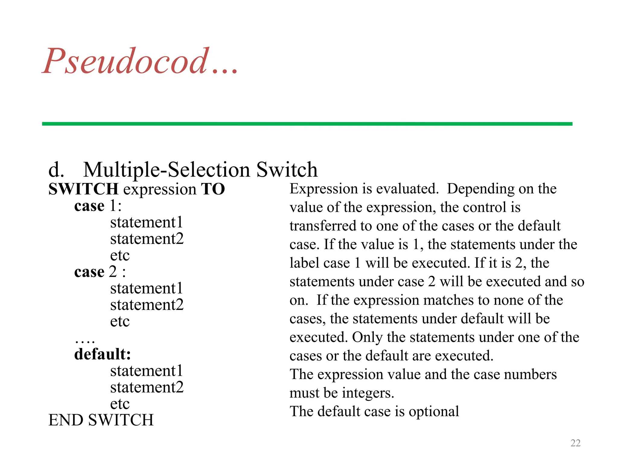 Pseudocod…
d. Multiple-Selection Switch
SWITCH expression TO
case 1:
statement1
statement2
etc
case 2 :
statement1
statement2
etc
….
default:
statement1
statement2
etc
END SWITCH
22
Expression is evaluated. Depending on the
value of the expression, the control is
transferred to one of the cases or the default
case. If the value is 1, the statements under the
label case 1 will be executed. If it is 2, the
statements under case 2 will be executed and so
on. If the expression matches to none of the
cases, the statements under default will be
executed. Only the statements under one of the
cases or the default are executed.
The expression value and the case numbers
must be integers.
The default case is optional
 