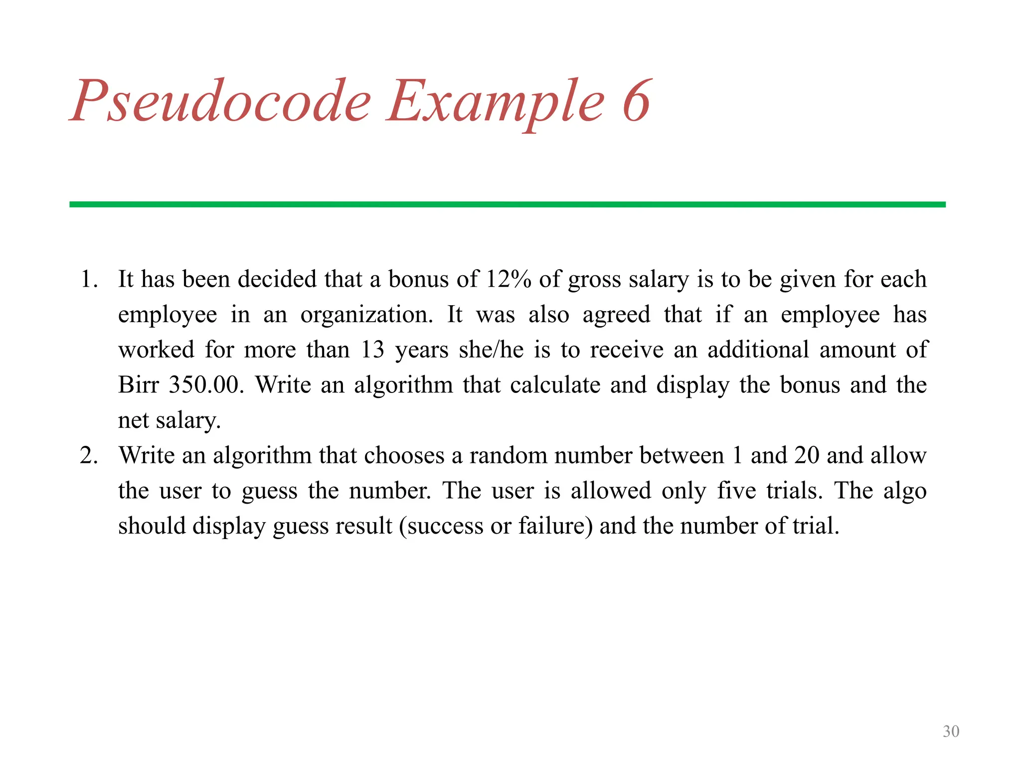 Pseudocode Example 6
1. It has been decided that a bonus of 12% of gross salary is to be given for each
employee in an organization. It was also agreed that if an employee has
worked for more than 13 years she/he is to receive an additional amount of
Birr 350.00. Write an algorithm that calculate and display the bonus and the
net salary.
2. Write an algorithm that chooses a random number between 1 and 20 and allow
the user to guess the number. The user is allowed only five trials. The algo
should display guess result (success or failure) and the number of trial.
30
 