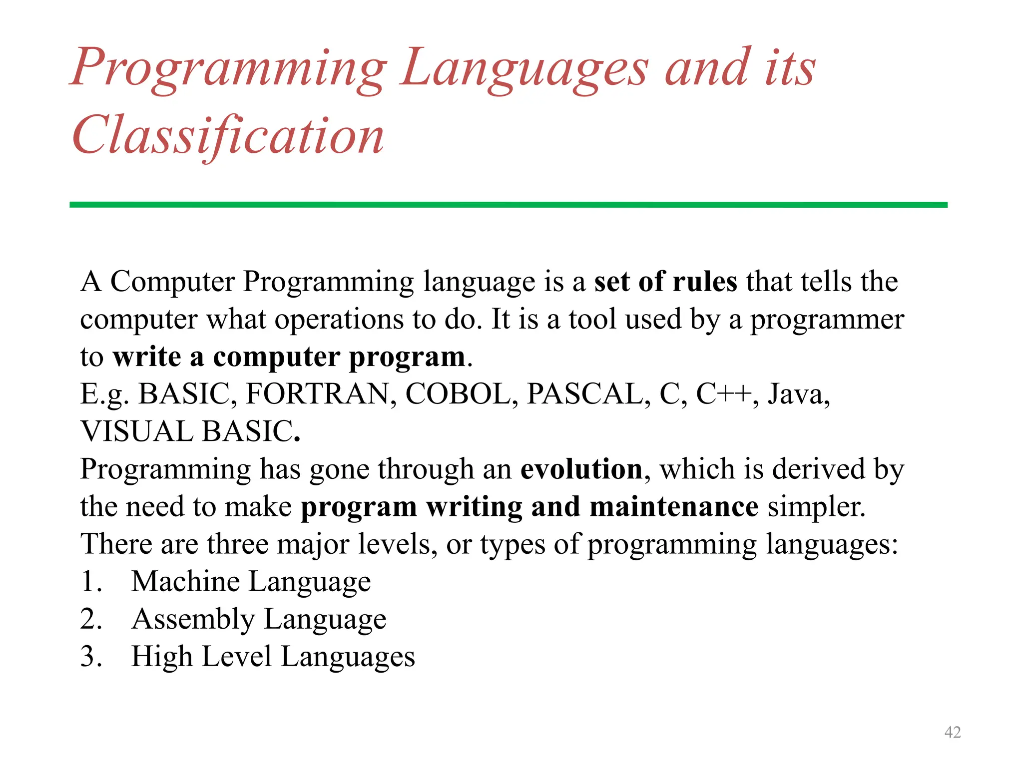 Programming Languages and its
Classification
A Computer Programming language is a set of rules that tells the
computer what operations to do. It is a tool used by a programmer
to write a computer program.
E.g. BASIC, FORTRAN, COBOL, PASCAL, C, C++, Java,
VISUAL BASIC.
Programming has gone through an evolution, which is derived by
the need to make program writing and maintenance simpler.
There are three major levels, or types of programming languages:
1. Machine Language
2. Assembly Language
3. High Level Languages
42
 