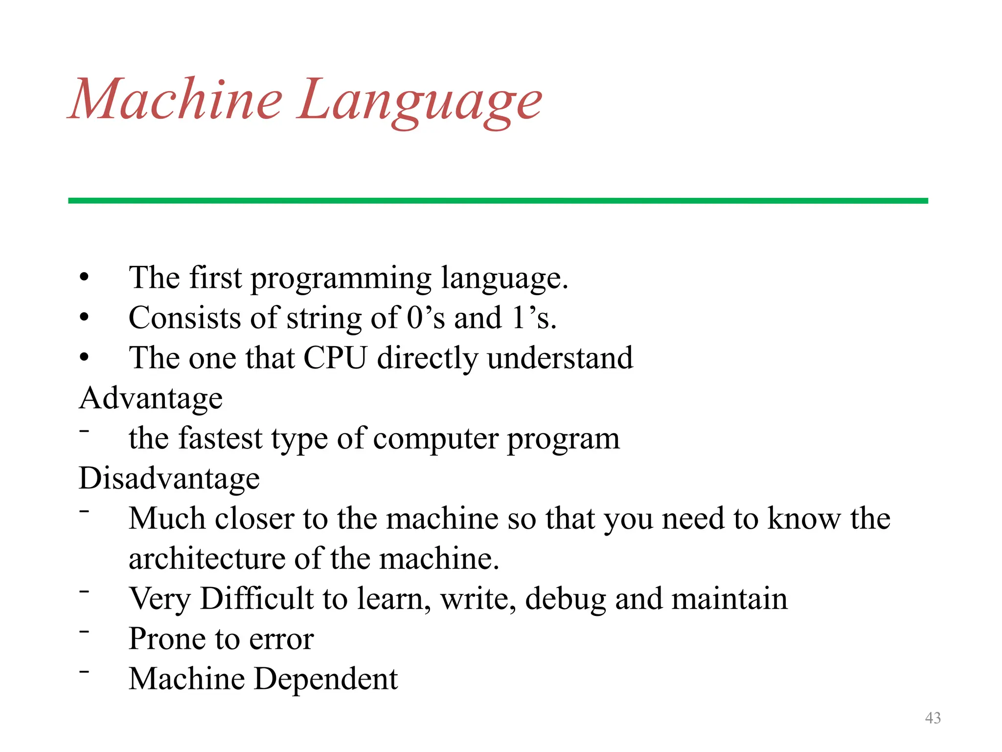 Machine Language
• The first programming language.
• Consists of string of 0’s and 1’s.
• The one that CPU directly understand
Advantage
⁻ the fastest type of computer program
Disadvantage
⁻ Much closer to the machine so that you need to know the
architecture of the machine.
⁻ Very Difficult to learn, write, debug and maintain
⁻ Prone to error
⁻ Machine Dependent
43
 