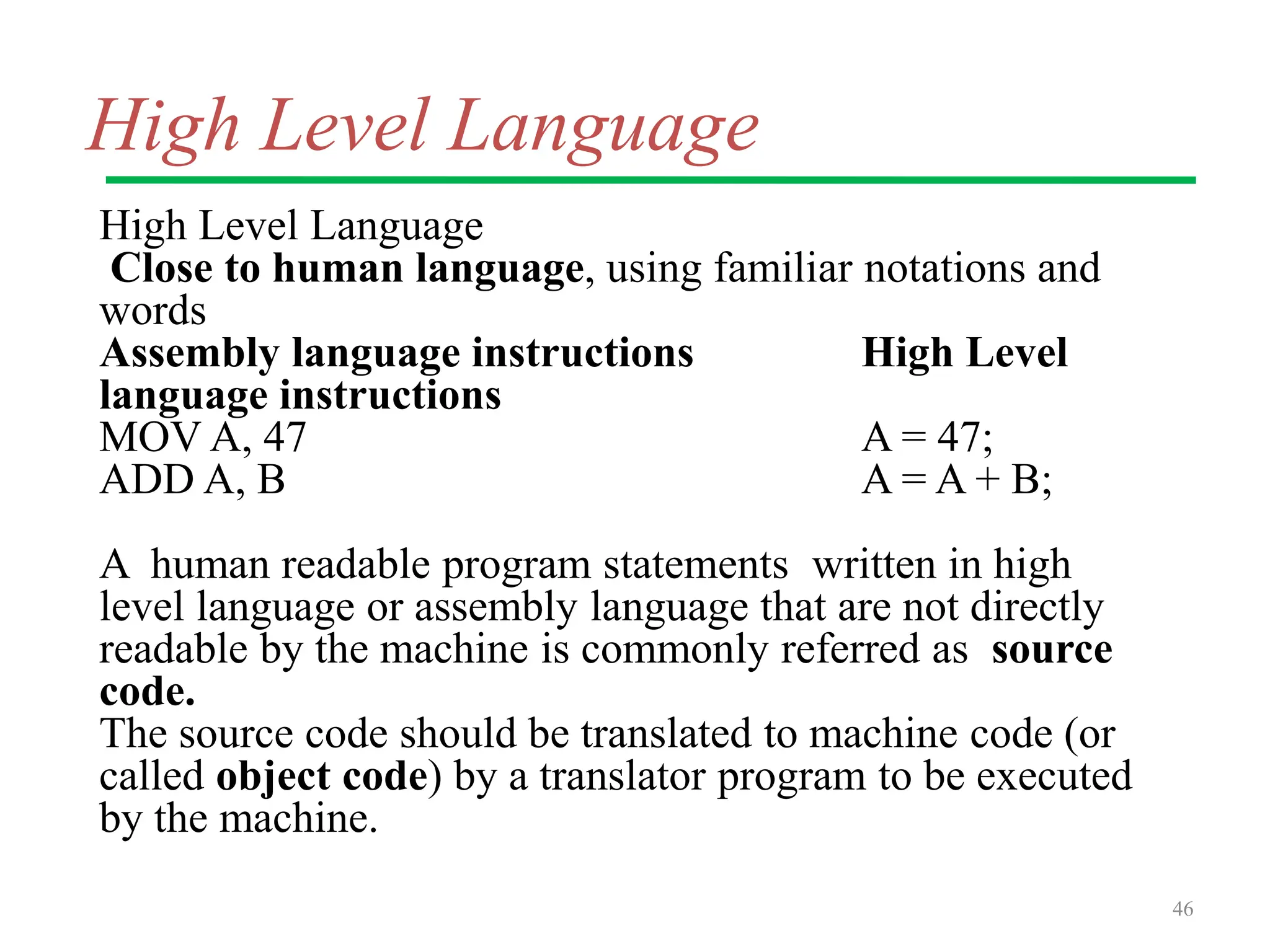 High Level Language
High Level Language
Close to human language, using familiar notations and
words
Assembly language instructions High Level
language instructions
MOV A, 47 A = 47;
ADD A, B A = A + B;
A human readable program statements written in high
level language or assembly language that are not directly
readable by the machine is commonly referred as source
code.
The source code should be translated to machine code (or
called object code) by a translator program to be executed
by the machine.
46
 