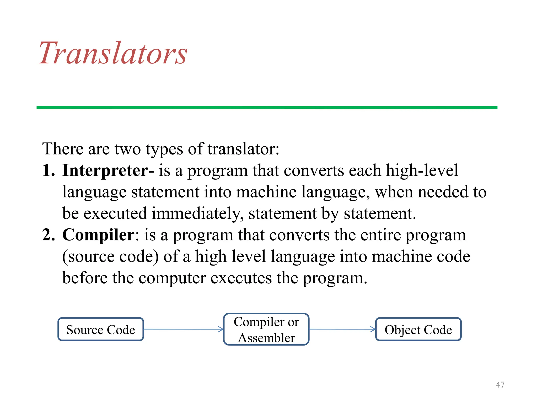 Translators
There are two types of translator:
1. Interpreter- is a program that converts each high-level
language statement into machine language, when needed to
be executed immediately, statement by statement.
2. Compiler: is a program that converts the entire program
(source code) of a high level language into machine code
before the computer executes the program.
47
Source Code
Compiler or
Assembler
Object Code
 