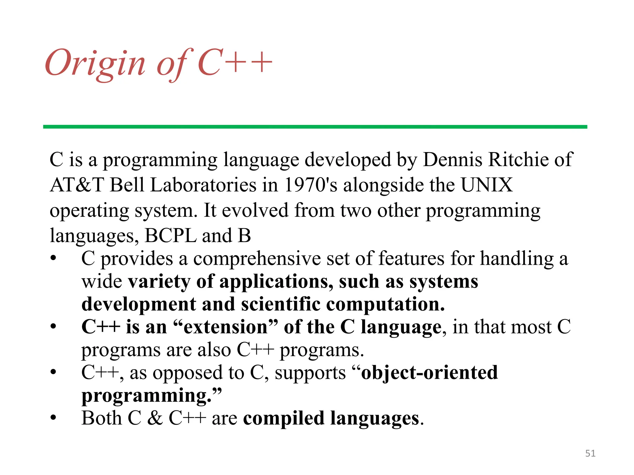 Origin of C++
C is a programming language developed by Dennis Ritchie of
AT&T Bell Laboratories in 1970's alongside the UNIX
operating system. It evolved from two other programming
languages, BCPL and B
• C provides a comprehensive set of features for handling a
wide variety of applications, such as systems
development and scientific computation.
• C++ is an “extension” of the C language, in that most C
programs are also C++ programs.
• C++, as opposed to C, supports “object-oriented
programming.”
• Both C & C++ are compiled languages.
51
 