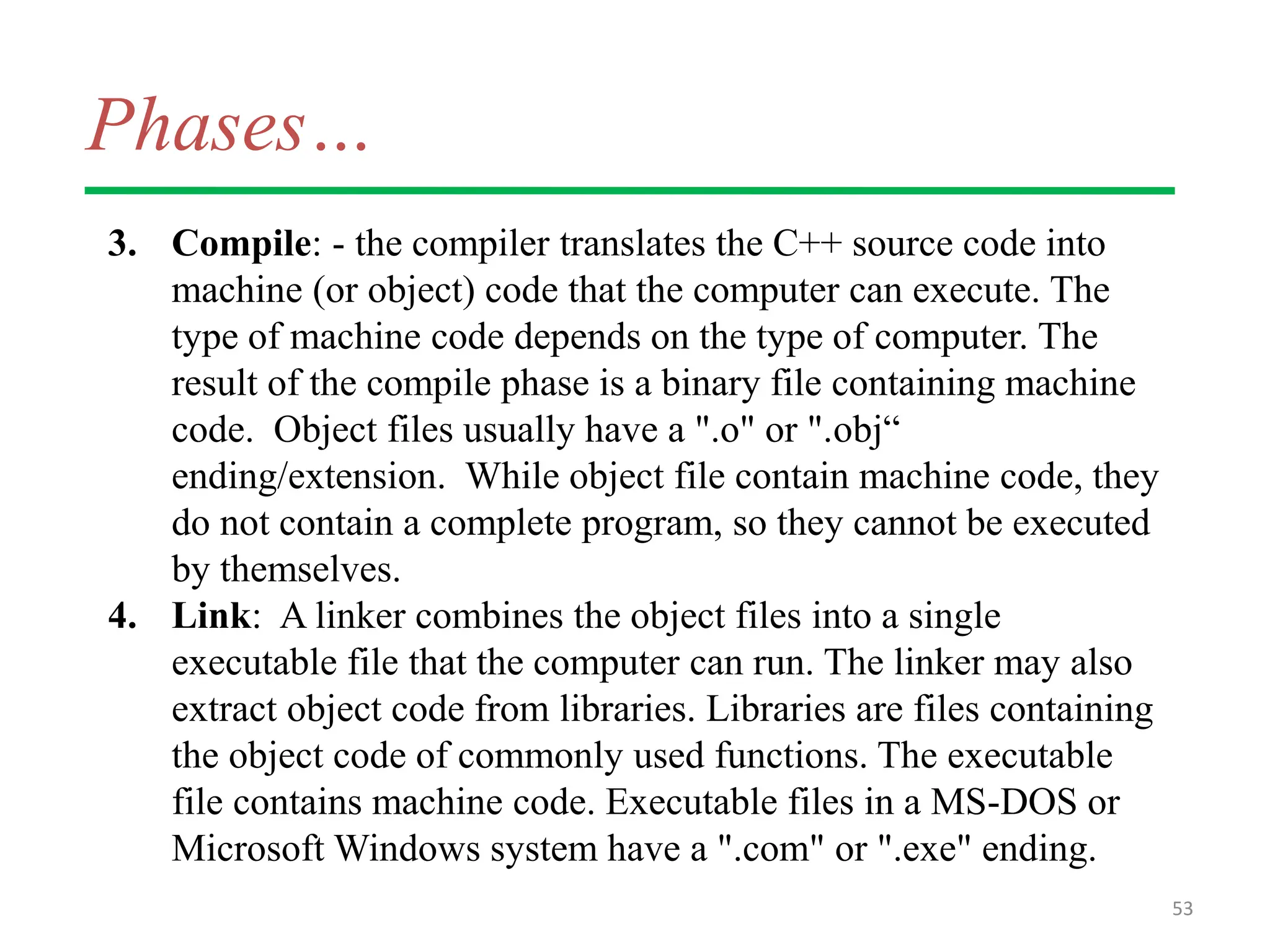 Phases…
3. Compile: - the compiler translates the C++ source code into
machine (or object) code that the computer can execute. The
type of machine code depends on the type of computer. The
result of the compile phase is a binary file containing machine
code. Object files usually have a ".o" or ".obj“
ending/extension. While object file contain machine code, they
do not contain a complete program, so they cannot be executed
by themselves.
4. Link: A linker combines the object files into a single
executable file that the computer can run. The linker may also
extract object code from libraries. Libraries are files containing
the object code of commonly used functions. The executable
file contains machine code. Executable files in a MS-DOS or
Microsoft Windows system have a ".com" or ".exe" ending.
53
 