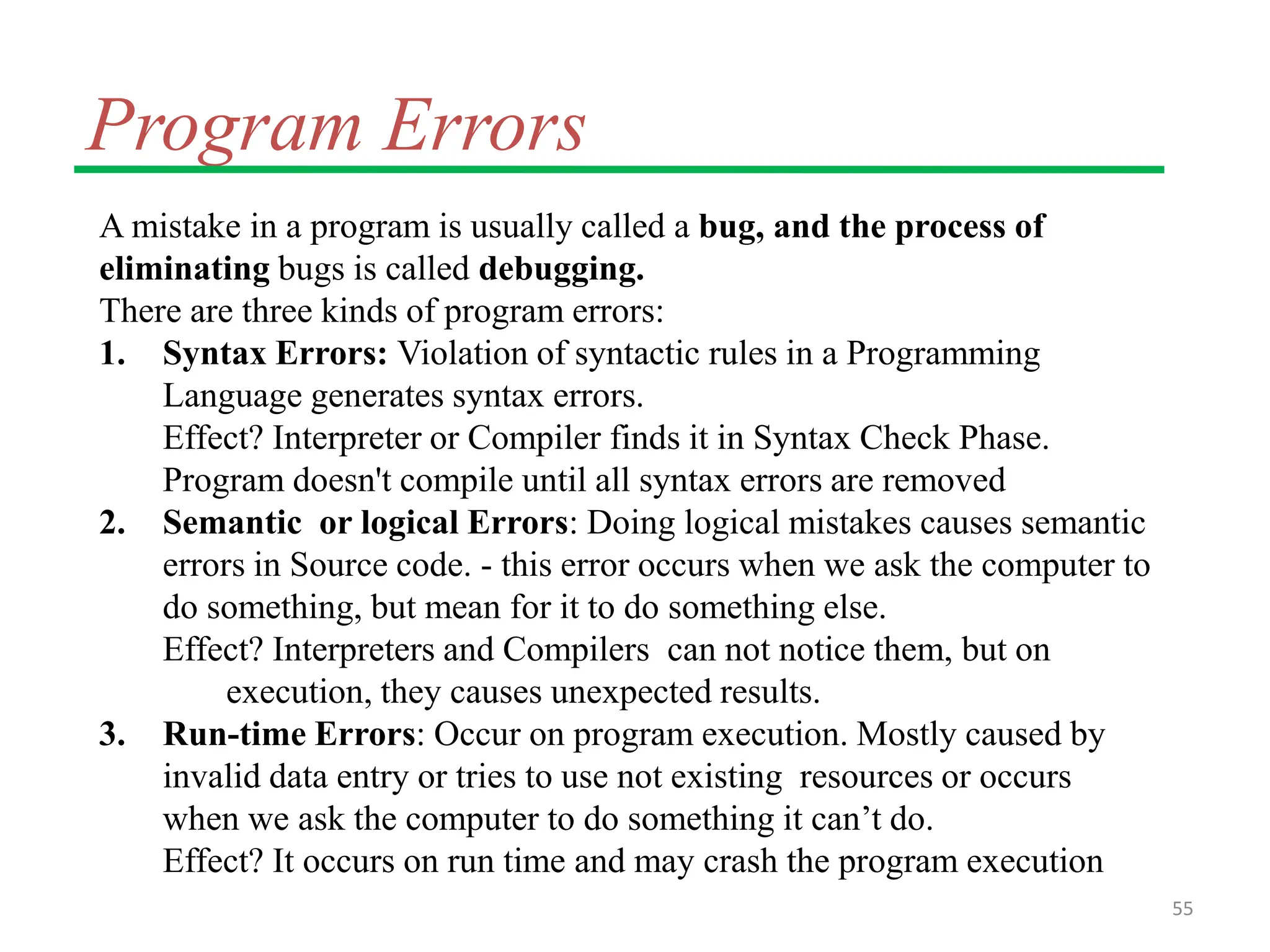 Program Errors
A mistake in a program is usually called a bug, and the process of
eliminating bugs is called debugging.
There are three kinds of program errors:
1. Syntax Errors: Violation of syntactic rules in a Programming
Language generates syntax errors.
Effect? Interpreter or Compiler finds it in Syntax Check Phase.
Program doesn't compile until all syntax errors are removed
2. Semantic or logical Errors: Doing logical mistakes causes semantic
errors in Source code. - this error occurs when we ask the computer to
do something, but mean for it to do something else.
Effect? Interpreters and Compilers can not notice them, but on
execution, they causes unexpected results.
3. Run-time Errors: Occur on program execution. Mostly caused by
invalid data entry or tries to use not existing resources or occurs
when we ask the computer to do something it can’t do.
Effect? It occurs on run time and may crash the program execution
55
 