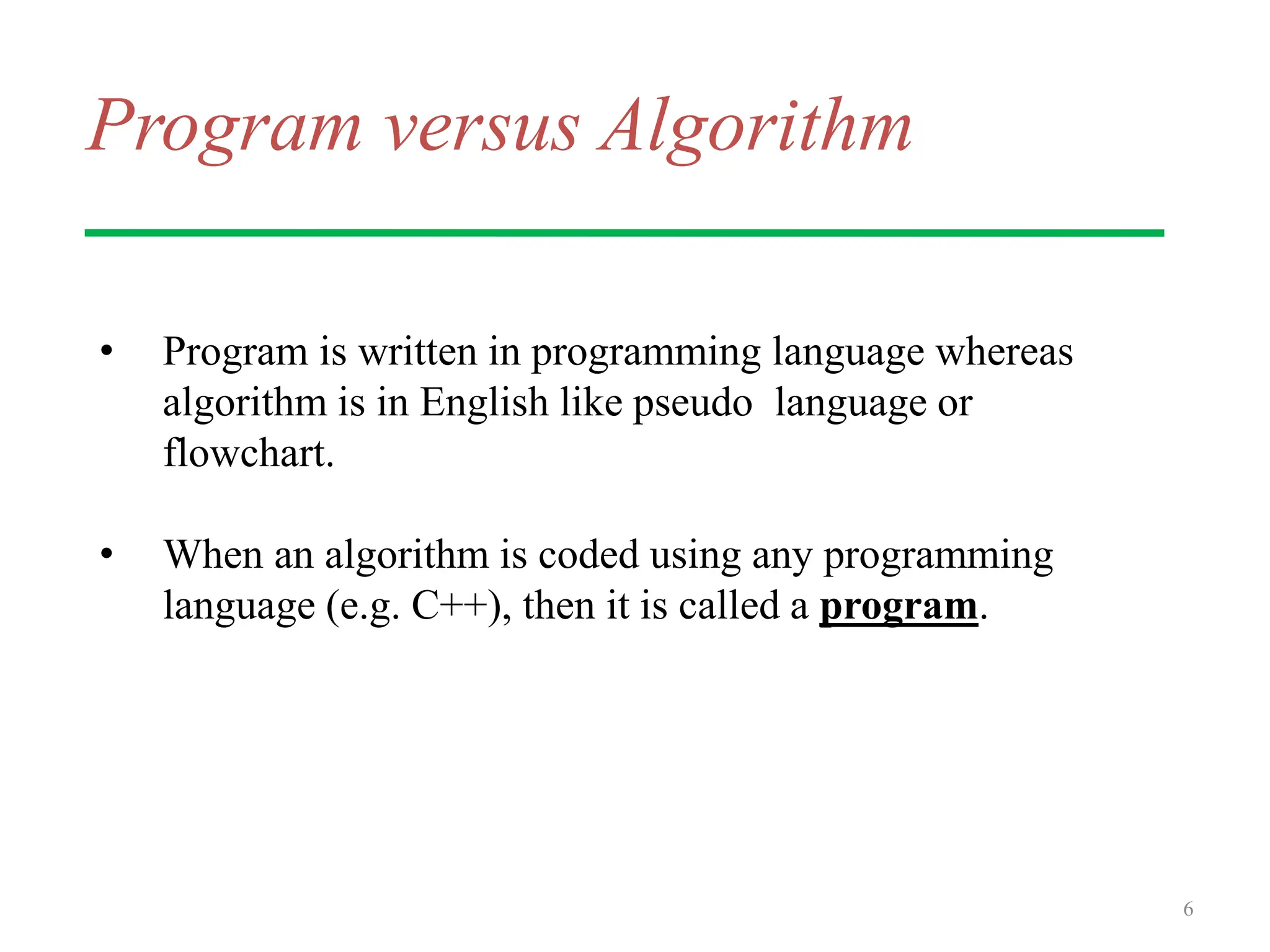 Program versus Algorithm
• Program is written in programming language whereas
algorithm is in English like pseudo language or
flowchart.
• When an algorithm is coded using any programming
language (e.g. C++), then it is called a program.
6
 