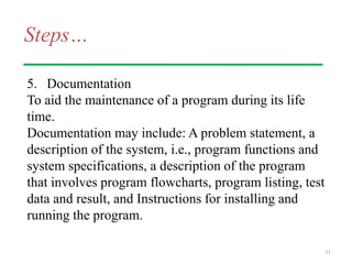 Steps…
5. Documentation
To aid the maintenance of a program during its life
time.
Documentation may include: A problem statement, a
description of the system, i.e., program functions and
system specifications, a description of the program
that involves program flowcharts, program listing, test
data and result, and Instructions for installing and
running the program.
11
 