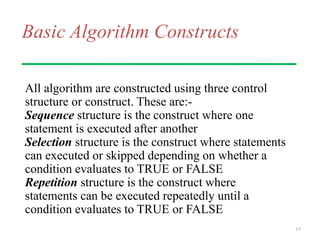 Basic Algorithm Constructs
All algorithm are constructed using three control
structure or construct. These are:-
Sequence structure is the construct where one
statement is executed after another
Selection structure is the construct where statements
can executed or skipped depending on whether a
condition evaluates to TRUE or FALSE
Repetition structure is the construct where
statements can be executed repeatedly until a
condition evaluates to TRUE or FALSE
15
 