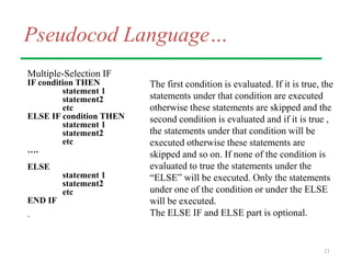 Pseudocod Language…
Multiple-Selection IF
IF condition THEN
statement 1
statement2
etc
ELSE IF condition THEN
statement 1
statement2
etc
….
ELSE
statement 1
statement2
etc
END IF
.
21
The first condition is evaluated. If it is true, the
statements under that condition are executed
otherwise these statements are skipped and the
second condition is evaluated and if it is true ,
the statements under that condition will be
executed otherwise these statements are
skipped and so on. If none of the condition is
evaluated to true the statements under the
“ELSE” will be executed. Only the statements
under one of the condition or under the ELSE
will be executed.
The ELSE IF and ELSE part is optional.
 