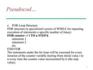Pseudocod…
c. FOR Loop Structure
FOR structure (a specialized version of WHILE for repeating
execution of statements a specific number of times)
FOR counter -> i TO n STEP k
statement 1
statement 2
etc.
END FOR
The statements under the for loop will be executed for every
iteration of the counter variable starting from initial value i to
n every time the counter value incremented by k (the step
value).
25
 