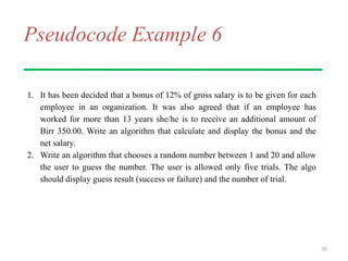 Pseudocode Example 6
1. It has been decided that a bonus of 12% of gross salary is to be given for each
employee in an organization. It was also agreed that if an employee has
worked for more than 13 years she/he is to receive an additional amount of
Birr 350.00. Write an algorithm that calculate and display the bonus and the
net salary.
2. Write an algorithm that chooses a random number between 1 and 20 and allow
the user to guess the number. The user is allowed only five trials. The algo
should display guess result (success or failure) and the number of trial.
30
 