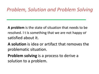 Problem, Solution and Problem Solving
A problem is the state of situation that needs to be
resolved. I t is something that we are not happy or
satisfied about it.
A solution is idea or artifact that removes the
problematic situation.
Problem solving is a process to derive a
solution to a problem.
 