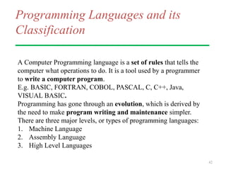 Programming Languages and its
Classification
A Computer Programming language is a set of rules that tells the
computer what operations to do. It is a tool used by a programmer
to write a computer program.
E.g. BASIC, FORTRAN, COBOL, PASCAL, C, C++, Java,
VISUAL BASIC.
Programming has gone through an evolution, which is derived by
the need to make program writing and maintenance simpler.
There are three major levels, or types of programming languages:
1. Machine Language
2. Assembly Language
3. High Level Languages
42
 