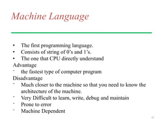 Machine Language
• The first programming language.
• Consists of string of 0’s and 1’s.
• The one that CPU directly understand
Advantage
⁻ the fastest type of computer program
Disadvantage
⁻ Much closer to the machine so that you need to know the
architecture of the machine.
⁻ Very Difficult to learn, write, debug and maintain
⁻ Prone to error
⁻ Machine Dependent
43
 