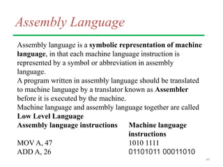 Assembly Language
Assembly language is a symbolic representation of machine
language, in that each machine language instruction is
represented by a symbol or abbreviation in assembly
language.
A program written in assembly language should be translated
to machine language by a translator known as Assembler
before it is executed by the machine.
Machine language and assembly language together are called
Low Level Language
Assembly language instructions Machine language
instructions
MOV A, 47 1010 1111
ADD A, 26 01101011 00011010
44
 