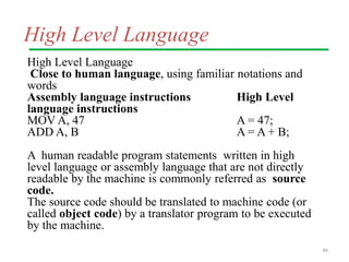 High Level Language
High Level Language
Close to human language, using familiar notations and
words
Assembly language instructions High Level
language instructions
MOV A, 47 A = 47;
ADD A, B A = A + B;
A human readable program statements written in high
level language or assembly language that are not directly
readable by the machine is commonly referred as source
code.
The source code should be translated to machine code (or
called object code) by a translator program to be executed
by the machine.
46
 
