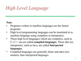 High Level Language
Note:
• Programs written in machine languages are the fastest
programs
• High level programming languages can be translated in to
machine language using compilers or interpreters.
• Those high level languages which use compilers, such as
C, C++ etc,are called compiled languages. Those that use
interpreters, such as Java, are called Interpreted
languages.
• Compiled languages are generally faster and takes less
memory than interpreted languages
49
 