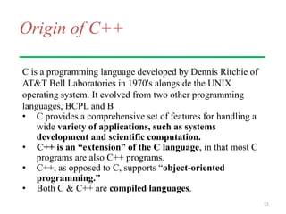 Origin of C++
C is a programming language developed by Dennis Ritchie of
AT&T Bell Laboratories in 1970's alongside the UNIX
operating system. It evolved from two other programming
languages, BCPL and B
• C provides a comprehensive set of features for handling a
wide variety of applications, such as systems
development and scientific computation.
• C++ is an “extension” of the C language, in that most C
programs are also C++ programs.
• C++, as opposed to C, supports “object-oriented
programming.”
• Both C & C++ are compiled languages.
51
 
