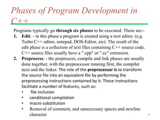 Phases of Program Development in
C++
Programs typically go through six phases to be executed. These are:-
1. Edit: - in this phase a program is created using a text editor. (e.g.
Turbo C++ editor, notepad, DOS-Editor, etc). The result of the
edit phase is a collection of text files containing C++ source code.
C++ source files usually have a ".cpp" or ".cc" extension.
2. Preprocess: - the preprocess, compile and link phases are usually
done together, with the preprocessor running first, the compiler
next and the linker. The role of the preprocessor is to transform
the source file into an equivalent file by performing the
preprocessing instructions contained by it. These instructions
facilitate a number of features, such as:
• file inclusion
• conditional compilation
• macro substitution
• Removal of comment, and unnecessary spaces and newline
character 52
 