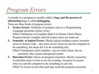 Program Errors
A mistake in a program is usually called a bug, and the process of
eliminating bugs is called debugging.
There are three kinds of program errors:
1. Syntax Errors: Violation of syntactic rules in a Programming
Language generates syntax errors.
Effect? Interpreter or Compiler finds it in Syntax Check Phase.
Program doesn't compile until all syntax errors are removed
2. Semantic or logical Errors: Doing logical mistakes causes semantic
errors in Source code. - this error occurs when we ask the computer to
do something, but mean for it to do something else.
Effect? Interpreters and Compilers can not notice them, but on
execution, they causes unexpected results.
3. Run-time Errors: Occur on program execution. Mostly caused by
invalid data entry or tries to use not existing resources or occurs
when we ask the computer to do something it can’t do.
Effect? It occurs on run time and may crash the program execution
55
 