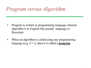 Program versus Algorithm
• Program is written in programming language whereas
algorithm is in English like pseudo language or
flowchart.
• When an algorithm is coded using any programming
language (e.g. C++), then it is called a program.
6
 