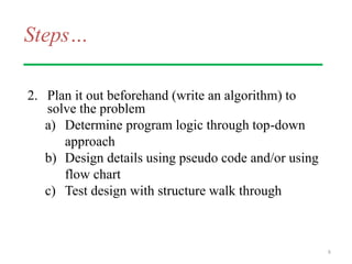Steps…
2. Plan it out beforehand (write an algorithm) to
solve the problem
a) Determine program logic through top-down
approach
b) Design details using pseudo code and/or using
flow chart
c) Test design with structure walk through
8
 