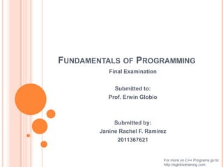 FUNDAMENTALS OF PROGRAMMING
           Final Examination


             Submitted to:
           Prof. Erwin Globio



             Submitted by:
        Janine Rachel F. Ramirez
              2011367621


                                For more on C++ Programs go to:
                                http://eglobiotraining.com
 